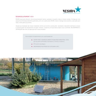 DESENVOLUPAMENT I+D+i
RESIMA nasce para oferecer uma profissionalização máxima, qualidade e inovação a todos os nossos clientes. Formada por uma
equipa de profissionais altamente qualificados junto com a planta piloto,RESIMA, testa e investiga novos produtos e aplicações para
toda a nossa gama de produtos.

Situada nas imediações das nossas instalações centrais se encontra a planta piloto, representa o laboratório destinado ao ensaio
e caracterização dos equipamentos de águas residuais. O objectivo principal deste projecto recai no ESTUDO, MELHORAMENTO E
OPTIMIZAÇÃO das linhas de depuração dos nossos produtos.




                   Este projecto foi desenvolvido com a participação de:

                                    CENTRO PARA O DESENVOLVIMENTO TECNOLÓGICO INDUSTRIAL (CDTI),
                                    que faz parte do Ministério da Indústria, Turismo e Comércio.
                                    CTM centro tecnológico.
                                    UNIVERSIDADE POLITÉCNICA DA CATALUNHA (UPC).
 