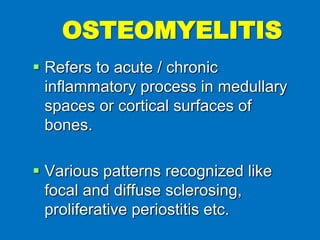  Refers to acute / chronic
inflammatory process in medullary
spaces or cortical surfaces of
bones.
 Various patterns recognized like
focal and diffuse sclerosing,
proliferative periostitis etc.
OSTEOMYELITIS
 