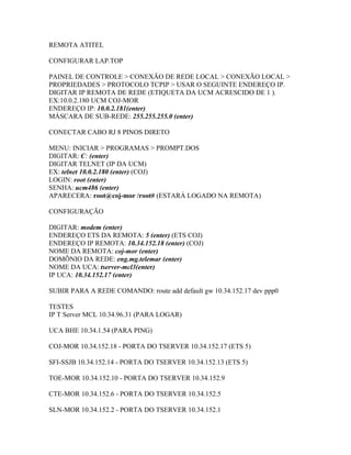 REMOTA ATITEL

CONFIGURAR LAP.TOP

PAINEL DE CONTROLE > CONEXÃO DE REDE LOCAL > CONEXÃO LOCAL >
PROPRIEDADES > PROTOCOLO TCPIP > USAR O SEGUINTE ENDEREÇO IP.
DIGITAR IP REMOTA DE REDE (ETIQUETA DA UCM ACRESCIDO DE 1 ).
EX:10.0.2.180 UCM COJ-MOR
ENDEREÇO IP: 10.0.2.181(enter)
MÁSCARA DE SUB-REDE: 255.255.255.0 (enter)

CONECTAR CABO RJ 8 PINOS DIRETO

MENU: INICIAR > PROGRAMAS > PROMPT.DOS
DIGITAR: C: (enter)
DIGITAR TELNET (IP DA UCM)
EX: telnet 10.0.2.180 (enter) (COJ)
LOGIN: root (enter)
SENHA: ucm486 (enter)
APARECERA: root@coj-mor /root# (ESTARÁ LOGADO NA REMOTA)

CONFIGURAÇÃO

DIGITAR: modem (enter)
ENDEREÇO ETS DA REMOTA: 5 (enter) (ETS COJ)
ENDEREÇO IP REMOTA: 10.34.152.18 (enter) (COJ)
NOME DA REMOTA: coj-mor (enter)
DOMÍNIO DA REDE: eng.mg.telemar (enter)
NOME DA UCA: tserver-mcl3(enter)
IP UCA: 10.34.152.17 (enter)

SUBIR PARA A REDE COMANDO: route add default gw 10.34.152.17 dev ppp0

TESTES
IP T Server MCL 10.34.96.31 (PARA LOGAR)

UCA BHE 10.34.1.54 (PARA PING)

COJ-MOR 10.34.152.18 - PORTA DO TSERVER 10.34.152.17 (ETS 5)

SFI-SSJB 10.34.152.14 - PORTA DO TSERVER 10.34.152.13 (ETS 5)

TOE-MOR 10.34.152.10 - PORTA DO TSERVER 10.34.152.9

CTE-MOR 10.34.152.6 - PORTA DO TSERVER 10.34.152.5

SLN-MOR 10.34.152.2 - PORTA DO TSERVER 10.34.152.1
 