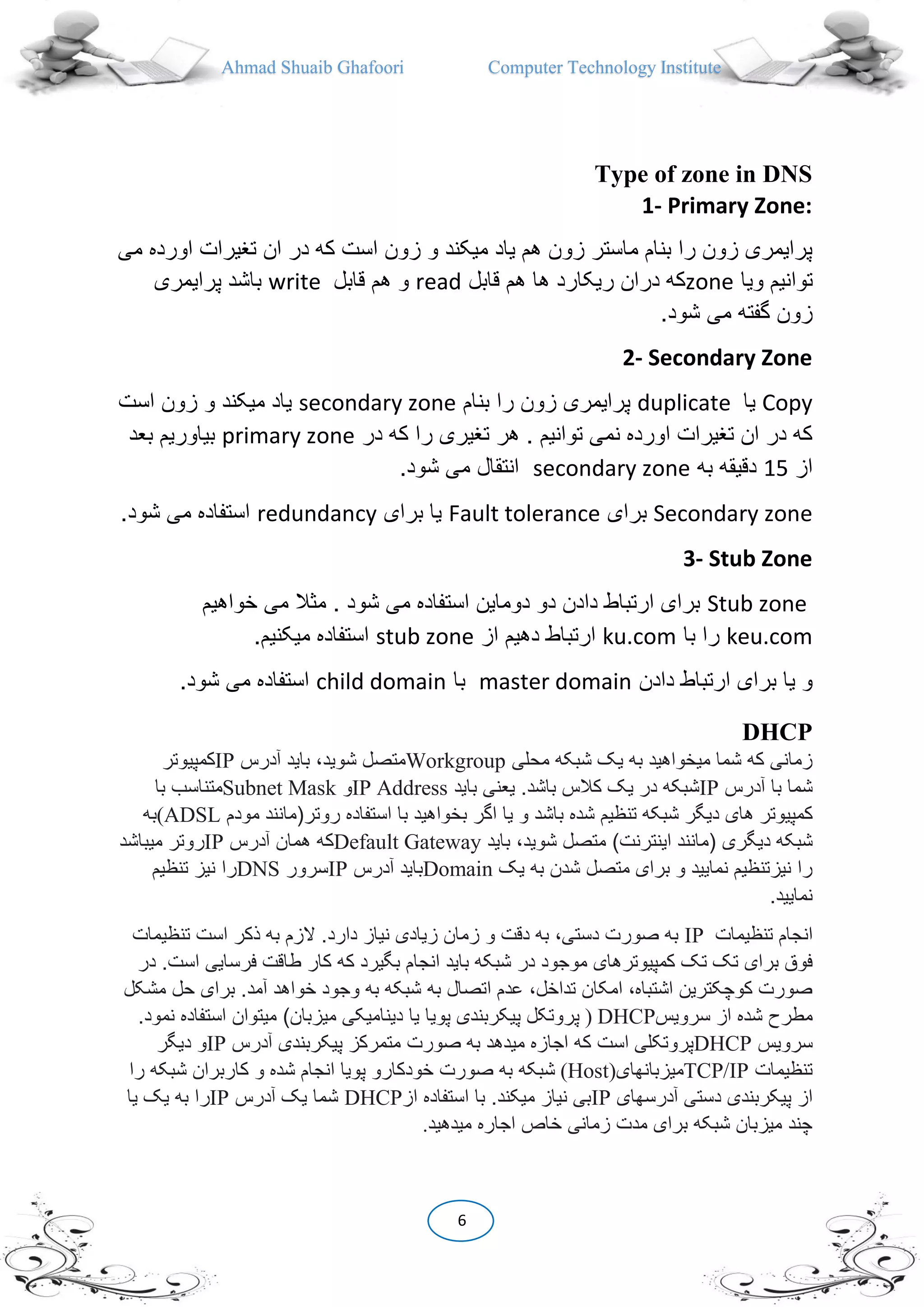 Ahmad Shuaib Ghafoori Computer Technology Institute
6
Type of zone in DNS
1- Primary Zone:
‫او‬ ‫تغیرات‬ ‫ان‬ ‫در‬ ‫که‬ ‫است‬ ‫زون‬ ‫و‬ ‫میکند‬ ‫یاد‬ ‫هم‬ ‫زون‬ ‫ماستر‬ ‫بنام‬ ‫را‬ ‫زون‬ ‫پرایمری‬‫می‬ ‫رده‬
‫ویا‬ ‫توانیم‬zone‫قابل‬ ‫هم‬ ‫ها‬ ‫ریکارد‬ ‫دران‬ ‫که‬read‫قا‬ ‫هم‬ ‫و‬‫بل‬write‫پرایمر‬ ‫باشد‬‫ی‬
.‫شود‬ ‫می‬ ‫گفته‬ ‫زون‬
2- Secondary Zone
Copy‫یا‬duplicate‫بنام‬ ‫را‬ ‫زون‬ ‫پرایمری‬secondary zone‫است‬ ‫زون‬ ‫و‬ ‫میکند‬ ‫یاد‬
‫در‬ ‫که‬ ‫را‬ ‫تغیری‬ ‫هر‬ . ‫توانیم‬ ‫نمی‬ ‫اورده‬ ‫تغیرات‬ ‫ان‬ ‫در‬ ‫که‬primary zone‫بیاوریم‬‫ب‬‫عد‬
‫از‬15‫به‬ ‫دقیقه‬secondary zone.‫شود‬ ‫می‬ ‫انتقال‬
Secondary zone‫برای‬Fault tolerance‫برای‬ ‫یا‬redundancy.‫شود‬ ‫می‬ ‫استفاده‬
3- Stub Zone
Stub zone‫خواهیم‬ ‫می‬ ‫مثال‬ . ‫شود‬ ‫می‬ ‫استفاده‬ ‫دوماین‬ ‫دو‬ ‫دادن‬ ‫ارتباط‬ ‫برای‬
keu.com‫با‬ ‫را‬ku.com‫از‬ ‫دهیم‬ ‫ارتباط‬stub zone.‫میکنیم‬ ‫استفاده‬
‫دادن‬ ‫ارتباط‬ ‫برای‬ ‫یا‬ ‫و‬master domain‫با‬child domain.‫شود‬ ‫می‬ ‫استفاده‬
DHCP
‫محلی‬ ‫شبکه‬ ‫یک‬ ‫به‬ ‫میخواهید‬ ‫شما‬ ‫که‬ ‫زمانی‬Workgroup‫آدرس‬ ‫باید‬ ،‫شوید‬ ‫متصل‬IP‫کمپیوتر‬
‫آدرس‬ ‫با‬ ‫شما‬IP‫باید‬ ‫یعنی‬ .‫باشد‬ ‫کالس‬ ‫یک‬ ‫در‬ ‫شبکه‬IP Address‫و‬Subnet Mask‫با‬ ‫متناسب‬
‫کمپیوتر‬‫روتر‬ ‫استفاده‬ ‫با‬ ‫بخواهید‬ ‫اگر‬ ‫یا‬ ‫و‬ ‫باشد‬ ‫شده‬ ‫تنظیم‬ ‫شبکه‬ ‫دیگر‬ ‫های‬(‫مودم‬ ‫مانند‬(ADSL‫به‬
‫شبکه‬‫دیگری‬(‫اینترنت‬ ‫مانند‬)‫باید‬ ،‫شوید‬ ‫متصل‬Default Gateway‫آدرس‬ ‫همان‬ ‫که‬IP‫میب‬ ‫روتر‬‫اشد‬
‫یک‬ ‫به‬ ‫شدن‬ ‫متصل‬ ‫برای‬ ‫و‬ ‫نمایید‬ ‫نیزتنظیم‬ ‫را‬Domain‫آدرس‬ ‫باید‬IP‫سرور‬DNS‫تنظیم‬ ‫نیز‬ ‫را‬
.‫نمایید‬
‫ان‬‫تنظیمات‬ ‫جام‬IP‫و‬ ‫دقت‬ ‫به‬ ،‫دستی‬ ‫صورت‬ ‫به‬‫ت‬ ‫است‬ ‫ذکر‬ ‫به‬ ‫الزم‬ .‫دارد‬ ‫نیاز‬ ‫زیادی‬ ‫زمان‬‫نظیمات‬
‫تک‬ ‫تک‬ ‫برای‬ ‫فوق‬‫کمپیوتر‬‫باید‬ ‫شبکه‬ ‫در‬ ‫موجود‬ ‫های‬.‫است‬ ‫فرسایی‬ ‫طاقت‬ ‫کار‬ ‫که‬ ‫بگیرد‬ ‫انجام‬‫در‬
‫به‬ ‫اتصال‬ ‫عدم‬ ،‫تداخل‬ ‫امکان‬ ،‫اشتباه‬ ‫کوچکترین‬ ‫صورت‬‫حل‬ ‫برای‬ .‫آمد‬ ‫خواهد‬ ‫وجود‬ ‫به‬ ‫شبکه‬‫م‬‫شکل‬
‫مط‬‫سرویس‬ ‫از‬ ‫شده‬ ‫رح‬) DHCP‫پویا‬ ‫پیکربندی‬ ‫پروتکل‬‫میزبان‬ ‫دینامیکی‬ ‫یا‬)‫استفاده‬ ‫میتوان‬‫ن‬.‫مود‬
‫سرویس‬DHCP‫صورت‬ ‫به‬ ‫میدهد‬ ‫اجازه‬ ‫که‬ ‫است‬ ‫پروتکلی‬‫آدرس‬ ‫پیکربندی‬ ‫متمرکز‬IP‫دیگر‬ ‫و‬
‫تنظیمات‬TCP/IP‫میزبانهای‬(Host)‫شبکه‬ ‫کاربران‬ ‫و‬ ‫شده‬ ‫انجام‬ ‫پویا‬ ‫خودکارو‬ ‫صورت‬ ‫به‬ ‫شبکه‬‫را‬
‫د‬ ‫پیکربندی‬ ‫از‬‫آدرسهای‬ ‫ستی‬IP‫از‬ ‫استفاده‬ ‫با‬ .‫میکند‬ ‫نیاز‬ ‫بی‬DHCP‫آدرس‬ ‫یک‬ ‫شما‬IP‫ی‬ ‫به‬ ‫را‬‫یا‬ ‫ک‬
‫میدهید‬ ‫اجاره‬ ‫خاص‬ ‫زمانی‬ ‫مدت‬ ‫برای‬ ‫شبکه‬ ‫میزبان‬ ‫چند‬.
 