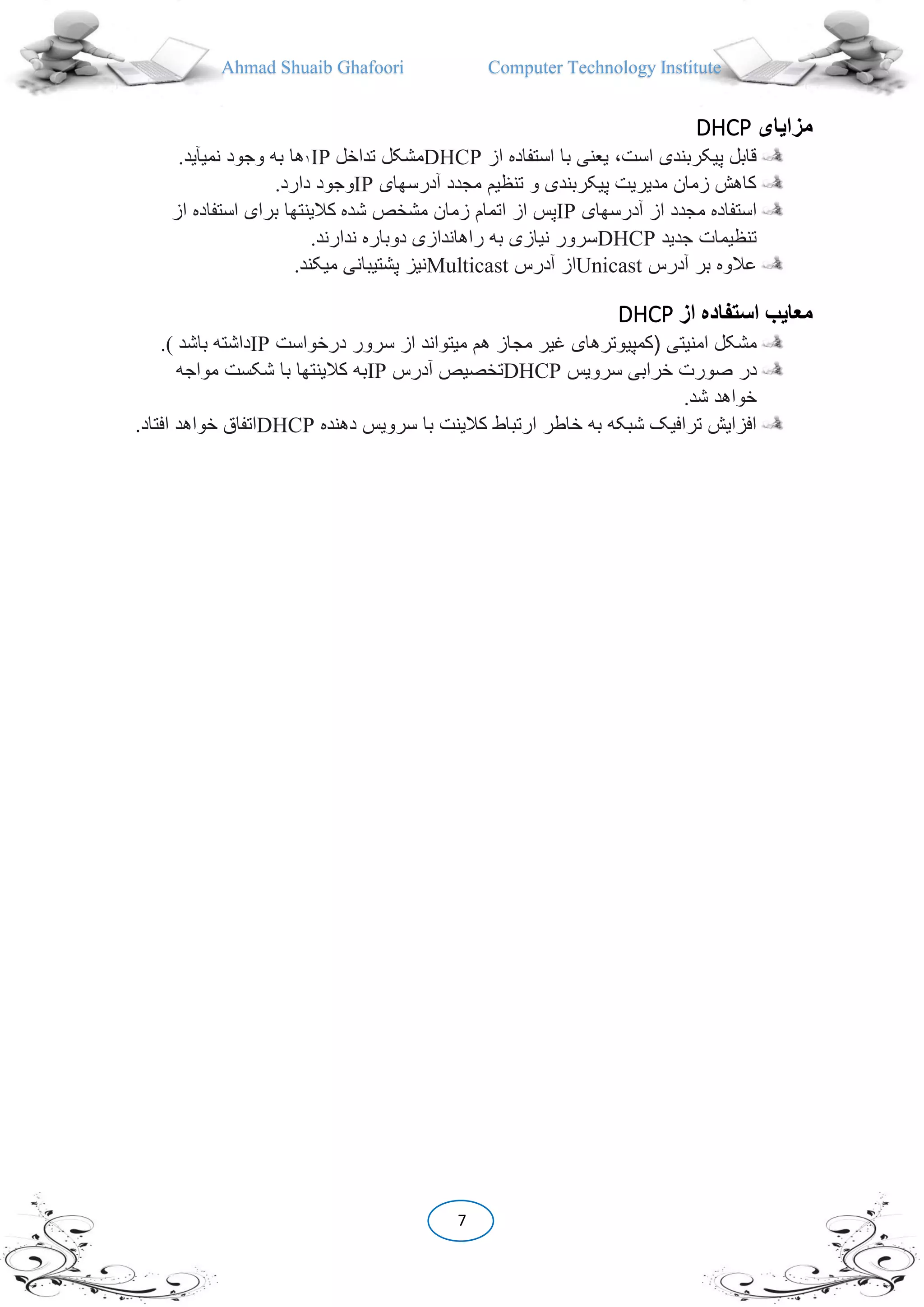 Ahmad Shuaib Ghafoori Computer Technology Institute
7
‫مزايای‬DHCP
‫از‬ ‫استفاده‬ ‫با‬ ‫یعنی‬ ،‫است‬ ‫پیکربندی‬ ‫قابل‬DHCP‫تداخل‬ ‫مشکل‬IP١‫نمیآید‬ ‫وجود‬ ‫به‬ ‫ها‬.
‫آدرسهای‬ ‫مجدد‬ ‫تنظیم‬ ‫و‬ ‫پیکربندی‬ ‫مدیریت‬ ‫زمان‬ ‫کاهش‬IP‫دارد‬ ‫وجود‬.
‫آدرسهای‬ ‫از‬ ‫مجدد‬ ‫استفاده‬IP‫شده‬ ‫مشخص‬ ‫زمان‬ ‫اتمام‬ ‫از‬ ‫پس‬‫ا‬ ‫استفاده‬ ‫برای‬ ‫کالینتها‬‫ز‬
‫جدید‬ ‫تنظیمات‬DHCP‫ندارند‬ ‫دوباره‬ ‫راهاندازی‬ ‫به‬ ‫نیازی‬ ‫سرور‬.
‫آدرس‬ ‫بر‬ ‫عالوه‬Unicast‫آدرس‬ ‫از‬Multicast‫میکند‬ ‫پشتیبانی‬ ‫نیز‬.
‫معايب‬‫استفاده‬‫از‬DHCP
‫امنیتی‬ ‫مشکل‬(‫کمپیوترهای‬‫مج‬ ‫غیر‬‫درخواست‬ ‫سرور‬ ‫از‬ ‫میتواند‬ ‫هم‬ ‫از‬IP‫باشد‬ ‫داشته‬.(
‫سرویس‬ ‫خرابی‬ ‫صورت‬ ‫در‬DHCP‫آدرس‬ ‫تخصیص‬IP‫مواجه‬ ‫شکست‬ ‫با‬ ‫کالینتها‬ ‫به‬
‫شد‬ ‫خواهد‬.
‫دهنده‬ ‫سرویس‬ ‫با‬ ‫کالینت‬ ‫ارتباط‬ ‫خاطر‬ ‫به‬ ‫شبکه‬ ‫ترافیک‬ ‫افزایش‬DHCP‫افت‬ ‫خواهد‬ ‫اتفاق‬‫اد‬.
 