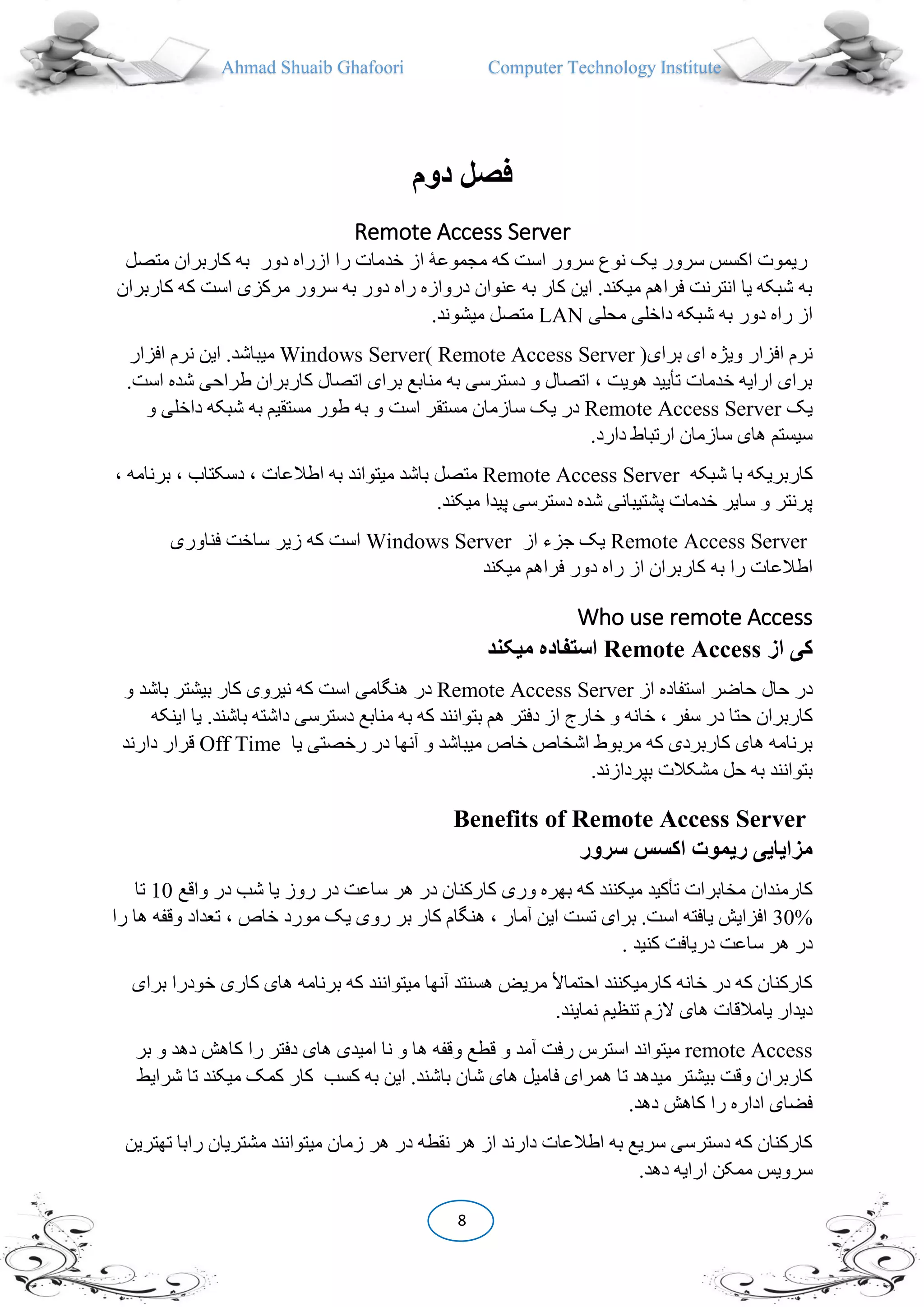 Ahmad Shuaib Ghafoori Computer Technology Institute
8
‫دوم‬ ‫فصل‬
Remote Access Server
‫ا‬ ‫ریموت‬‫متص‬ ‫کاربران‬ ‫به‬ ‫دور‬ ‫ازراه‬ ‫را‬ ‫خدمات‬ ‫از‬ ‫مجموعۀ‬ ‫که‬ ‫است‬ ‫سرور‬ ‫نوع‬ ‫یک‬ ‫سرور‬ ‫کسس‬‫ل‬
‫است‬ ‫مرکزی‬ ‫سرور‬ ‫به‬ ‫دور‬ ‫راه‬ ‫دروازه‬ ‫عنوان‬ ‫به‬ ‫کار‬ ‫این‬ .‫میکند‬ ‫فراهم‬ ‫انترنت‬ ‫یا‬ ‫شبکه‬ ‫به‬‫کاربران‬ ‫که‬
‫محلی‬ ‫داخلی‬ ‫شبکه‬ ‫به‬ ‫دور‬ ‫راه‬ ‫از‬LAN.‫میشوند‬ ‫متصل‬
‫ویژ‬ ‫افزار‬ ‫نرم‬‫ای‬ ‫ه‬‫برای‬)Remote Access ServerWindows Server(‫افز‬ ‫نرم‬ ‫این‬ .‫میباشد‬‫ار‬
‫ش‬ ‫طراحی‬ ‫کاربران‬ ‫اتصال‬ ‫برای‬ ‫منابع‬ ‫به‬ ‫دسترسی‬ ‫و‬ ‫اتصال‬ ، ‫هویت‬ ‫تأیید‬ ‫خدمات‬ ‫ارایه‬ ‫برای‬.‫است‬ ‫ده‬
‫یک‬Remote Access Server‫ساز‬ ‫یک‬ ‫در‬‫و‬ ‫داخلی‬ ‫شبکه‬ ‫به‬ ‫مستقیم‬ ‫طور‬ ‫به‬ ‫و‬ ‫است‬ ‫مستقر‬ ‫مان‬
.‫دارد‬ ‫ارتباط‬ ‫سازمان‬ ‫های‬ ‫سیستم‬
‫شبکه‬ ‫با‬ ‫کاربریکه‬Remote Access Server‫ب‬ ، ‫دسکتاب‬ ، ‫اطالعات‬ ‫به‬ ‫میتواند‬ ‫باشد‬ ‫متصل‬، ‫رنامه‬
.‫میکند‬ ‫پیدا‬ ‫دسترسی‬ ‫شده‬ ‫پشتیبانی‬ ‫خدمات‬ ‫سایر‬ ‫و‬ ‫پرنتر‬
Remote Access Server‫از‬ ‫جزء‬ ‫یک‬Windows Server‫فناوری‬ ‫ساخت‬ ‫زیر‬ ‫که‬ ‫است‬
‫به‬ ‫را‬ ‫اطالعات‬‫میکند‬ ‫فراهم‬ ‫دور‬ ‫راه‬ ‫از‬ ‫کاربران‬
Who use remote Access
‫کی‬‫از‬Remote Access‫ميکند‬ ‫استفاده‬
‫از‬ ‫استفاده‬ ‫حاضر‬ ‫حال‬ ‫در‬Remote Access Server‫باش‬ ‫بیشتر‬ ‫کار‬ ‫نیروی‬ ‫که‬ ‫است‬ ‫هنگامی‬ ‫در‬‫و‬ ‫د‬
‫سفر‬ ‫در‬ ‫حتا‬ ‫کاربران‬‫دفتر‬ ‫از‬ ‫خارج‬ ‫و‬ ‫خانه‬ ،‫باش‬ ‫داشته‬ ‫دسترسی‬ ‫منابع‬ ‫به‬ ‫که‬ ‫بتوانند‬ ‫هم‬‫اینکه‬ ‫یا‬ .‫ند‬
‫میباش‬ ‫خاص‬ ‫اشخاص‬ ‫مربوط‬ ‫که‬ ‫کاربردی‬ ‫های‬ ‫برنامه‬‫یا‬ ‫رخصتی‬ ‫در‬ ‫آنها‬ ‫و‬ ‫د‬Off Time‫دا‬ ‫قرار‬‫رند‬
.‫بپردازند‬ ‫مشکالت‬ ‫حل‬ ‫به‬ ‫بتوانند‬
Benefits of Remote Access Server
‫سرور‬ ‫اکسس‬ ‫ريموت‬ ‫مزايايی‬
‫هر‬ ‫در‬ ‫کارکنان‬ ‫وری‬ ‫بهره‬ ‫که‬ ‫میکنند‬ ‫تأکید‬ ‫مخابرات‬ ‫کارمندان‬‫واق‬ ‫در‬ ‫شب‬ ‫یا‬ ‫روز‬ ‫در‬ ‫ساعت‬‫ع‬10‫تا‬
30%‫آم‬ ‫این‬ ‫تست‬ ‫برای‬ .‫است‬ ‫یافته‬ ‫افزایش‬‫و‬ ‫تعداد‬ ، ‫خاص‬ ‫مورد‬ ‫یک‬ ‫روی‬ ‫بر‬ ‫کار‬ ‫هنگام‬ ، ‫ار‬‫را‬ ‫ها‬ ‫قفه‬
‫کنید‬ ‫دریافت‬ ‫ساعت‬ ‫هر‬ ‫در‬.
‫کاری‬ ‫های‬ ‫برنامه‬ ‫که‬ ‫میتوانند‬ ‫آنها‬ ‫هسنتد‬ ‫مریض‬ ‫احتماأل‬ ‫کارمیکنند‬ ‫خانه‬ ‫در‬ ‫که‬ ‫کارکنان‬‫برای‬ ‫خودرا‬
.‫نمایند‬ ‫تنظیم‬ ‫الزم‬ ‫های‬ ‫یامالقات‬ ‫دیدار‬
remote Access‫ه‬ ‫وقفه‬ ‫قطع‬ ‫و‬ ‫آمد‬ ‫رفت‬ ‫استرس‬ ‫میتواند‬‫ده‬ ‫کاهش‬ ‫را‬ ‫دفتر‬ ‫های‬ ‫امیدی‬ ‫نا‬ ‫و‬ ‫ا‬‫بر‬ ‫و‬ ‫د‬
‫کار‬ ‫کسب‬ ‫به‬ ‫این‬ .‫باشند‬ ‫شان‬ ‫های‬ ‫فامیل‬ ‫همرای‬ ‫تا‬ ‫میدهد‬ ‫بیشتر‬ ‫وقت‬ ‫کاربران‬‫ت‬ ‫میکند‬ ‫کمک‬‫شرایط‬ ‫ا‬
.‫دهد‬ ‫کاهش‬ ‫را‬ ‫اداره‬ ‫فضای‬
‫تهترین‬ ‫رابا‬ ‫مشتریان‬ ‫میتوانند‬ ‫زمان‬ ‫هر‬ ‫در‬ ‫نقطه‬ ‫هر‬ ‫از‬ ‫دارند‬ ‫اطالعات‬ ‫به‬ ‫سریع‬ ‫دسترسی‬ ‫که‬ ‫کارکنان‬
‫ار‬ ‫ممکن‬ ‫سرویس‬.‫دهد‬ ‫ایه‬
 