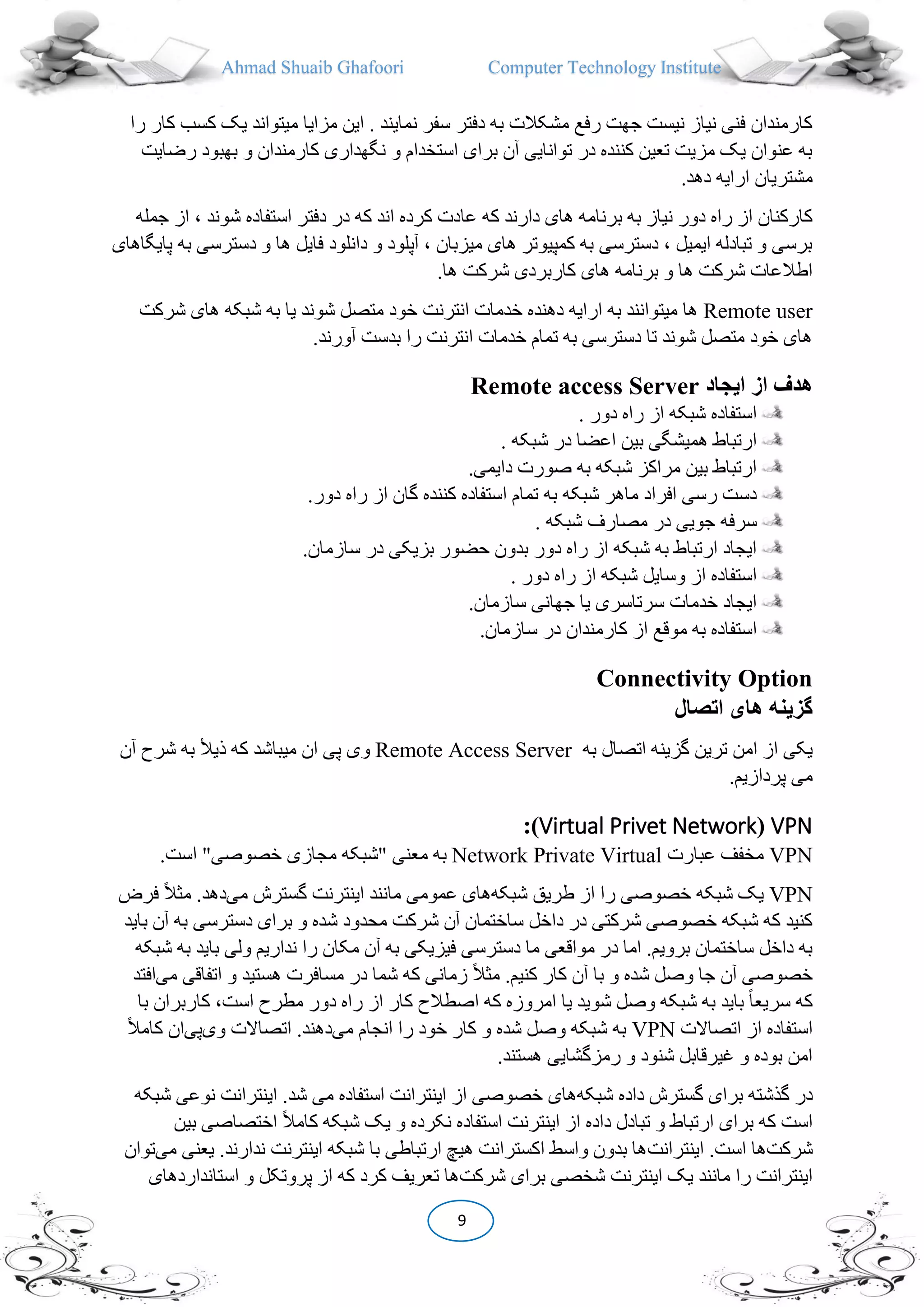 Ahmad Shuaib Ghafoori Computer Technology Institute
9
‫یک‬ ‫میتواند‬ ‫مزایا‬ ‫این‬ . ‫نمایند‬ ‫سفر‬ ‫دفتر‬ ‫به‬ ‫مشکالت‬ ‫رفع‬ ‫جهت‬ ‫نیست‬ ‫نیاز‬ ‫فنی‬ ‫کارمندان‬‫ک‬‫را‬ ‫کار‬ ‫سب‬
‫بهبو‬ ‫و‬ ‫کارمندان‬ ‫نگهداری‬ ‫و‬ ‫استخدام‬ ‫برای‬ ‫آن‬ ‫توانایی‬ ‫در‬ ‫کننده‬ ‫تعین‬ ‫مزیت‬ ‫یک‬ ‫عنوان‬ ‫به‬‫رضایت‬ ‫د‬
.‫دهد‬ ‫ارایه‬ ‫مشتریان‬
‫عا‬ ‫که‬ ‫دارند‬ ‫های‬ ‫برنامه‬ ‫به‬ ‫نیاز‬ ‫دور‬ ‫راه‬ ‫از‬ ‫کارکنان‬‫استفاده‬ ‫دفتر‬ ‫در‬ ‫که‬ ‫اند‬ ‫کرده‬ ‫دت‬‫ش‬‫جمله‬ ‫از‬ ، ‫وند‬
‫دس‬ ‫و‬ ‫ها‬ ‫فایل‬ ‫دانلود‬ ‫و‬ ‫آپلود‬ ، ‫میزبان‬ ‫های‬ ‫کمپیوتر‬ ‫به‬ ‫دسترسی‬ ، ‫ایمیل‬ ‫تبادله‬ ‫و‬ ‫برسی‬‫پای‬ ‫به‬ ‫ترسی‬‫گاهای‬
.‫ها‬ ‫شرکت‬ ‫کاربردی‬ ‫های‬ ‫برنامه‬ ‫و‬ ‫ها‬ ‫شرکت‬ ‫اطالعات‬
Remote user‫ی‬ ‫شوند‬ ‫متصل‬ ‫خود‬ ‫انترنت‬ ‫خدمات‬ ‫دهنده‬ ‫ارایه‬ ‫به‬ ‫میتوانند‬ ‫ها‬‫های‬ ‫شبکه‬ ‫به‬ ‫ا‬‫شرکت‬
.‫آورند‬ ‫بدست‬ ‫را‬ ‫انترنت‬ ‫خدمات‬ ‫تمام‬ ‫به‬ ‫دسترسی‬ ‫تا‬ ‫شوند‬ ‫متصل‬ ‫خود‬ ‫های‬
‫ايجاد‬ ‫از‬ ‫هدف‬Remote access Server
. ‫دور‬ ‫راه‬ ‫از‬ ‫شبکه‬ ‫استفاده‬
. ‫شبکه‬ ‫در‬ ‫اعضا‬ ‫بین‬ ‫همیشگی‬ ‫ارتباط‬
.‫دایمی‬ ‫صورت‬ ‫به‬ ‫شبکه‬ ‫مراکز‬ ‫بین‬ ‫ارتباط‬
‫کنن‬ ‫استفاده‬ ‫تمام‬ ‫به‬ ‫شبکه‬ ‫ماهر‬ ‫افراد‬ ‫رسی‬ ‫دست‬.‫دور‬ ‫راه‬ ‫از‬ ‫گان‬ ‫ده‬
. ‫شبکه‬ ‫مصارف‬ ‫در‬ ‫جویی‬ ‫سرفه‬
.‫سازمان‬ ‫در‬ ‫بزیکی‬ ‫حضور‬ ‫بدون‬ ‫دور‬ ‫راه‬ ‫از‬ ‫شبکه‬ ‫به‬ ‫ارتباط‬ ‫ایجاد‬
. ‫دور‬ ‫راه‬ ‫از‬ ‫شبکه‬ ‫وسایل‬ ‫از‬ ‫استفاده‬
.‫سازمان‬ ‫جهانی‬ ‫یا‬ ‫سرتاسری‬ ‫خدمات‬ ‫ایجاد‬
‫موقع‬ ‫به‬ ‫استفاده‬.‫سازمان‬ ‫در‬ ‫کارمندان‬ ‫از‬
Connectivity Option
‫اتصال‬ ‫های‬ ‫گزينه‬
‫ا‬ ‫یکی‬‫به‬ ‫اتصال‬ ‫گزینه‬ ‫ترین‬ ‫امن‬ ‫ز‬Remote Access Server‫وی‬‫به‬ ‫ذیأل‬ ‫که‬ ‫میباشد‬ ‫ان‬ ‫پی‬‫ش‬‫آن‬ ‫رح‬
.‫پردازیم‬ ‫می‬
VPN(Virtual Privet Network):
VPN‫عبارت‬ ‫مخفف‬VirtualPrivateNetwork.‫است‬ "‫خصوصی‬ ‫مجازی‬ ‫"شبکه‬ ‫معنی‬ ‫به‬
VPN‫شبکه‬ ‫طریق‬ ‫از‬ ‫را‬ ‫خصوصی‬ ‫شبکه‬ ‫یک‬‫اینت‬ ‫مانند‬ ‫عمومی‬ ‫های‬‫گس‬ ‫رنت‬‫می‬ ‫ترش‬‫فرض‬ ً‫ال‬‫می‬ .‫دهد‬
‫ب‬ ‫آن‬ ‫به‬ ‫دسترسی‬ ‫برای‬ ‫و‬ ‫شده‬ ‫محدود‬ ‫شرکت‬ ‫آن‬ ‫ساختمان‬ ‫داخل‬ ‫در‬ ‫شرکتی‬ ‫خصوصی‬ ‫شبکه‬ ‫که‬ ‫کنید‬‫اید‬
‫ب‬ ‫ولی‬ ‫نداریم‬ ‫را‬ ‫مکان‬ ‫آن‬ ‫به‬ ‫فیزیکی‬ ‫دسترسی‬ ‫ما‬ ‫مواقعی‬ ‫در‬ ‫اما‬ .‫برویم‬ ‫ساختمان‬ ‫داخل‬ ‫به‬‫شبکه‬ ‫به‬ ‫اید‬
‫د‬ ‫شما‬ ‫که‬ ‫زمانی‬ ً‫ال‬‫می‬ .‫کنیم‬ ‫کار‬ ‫آن‬ ‫با‬ ‫و‬ ‫شده‬ ‫وصل‬ ‫جا‬ ‫آن‬ ‫خصوصی‬‫اتفاق‬ ‫و‬ ‫هستید‬ ‫مسافرت‬ ‫ر‬‫می‬ ‫ی‬‫افتد‬
‫کار‬ ،‫است‬ ‫مطرح‬ ‫دور‬ ‫راه‬ ‫از‬ ‫کار‬ ‫اصطالح‬ ‫که‬ ‫امروزه‬ ‫یا‬ ‫شوید‬ ‫وصل‬ ‫شبکه‬ ‫به‬ ‫باید‬ ً‫ا‬‫سریع‬ ‫که‬‫با‬ ‫بران‬
‫اتصاالت‬ ‫از‬ ‫استفاده‬VPN‫می‬ ‫انجام‬ ‫را‬ ‫خود‬ ‫کار‬ ‫و‬ ‫شده‬ ‫وصل‬ ‫شبکه‬ ‫به‬‫وی‬ ‫اتصاالت‬ .‫دهند‬‫پی‬ً‫ال‬‫کام‬ ‫ان‬
.‫هستند‬ ‫رمزگشایی‬ ‫و‬ ‫شنود‬ ‫غیرقابل‬ ‫و‬ ‫بوده‬ ‫امن‬
‫در‬‫شبکه‬ ‫داده‬ ‫گسترش‬ ‫برای‬ ‫گذشته‬‫می‬ ‫استفاده‬ ‫اینترانت‬ ‫از‬ ‫خصوصی‬ ‫های‬‫شبکه‬ ‫نوعی‬ ‫اینترانت‬ .‫شد‬
‫بین‬ ‫اختصاصی‬ ً‫ال‬‫کام‬ ‫شبکه‬ ‫یک‬ ‫و‬ ‫نکرده‬ ‫استفاده‬ ‫اینترنت‬ ‫از‬ ‫داده‬ ‫تبادل‬ ‫و‬ ‫ارتباط‬ ‫برای‬ ‫که‬ ‫است‬
‫شرکت‬‫اینترانت‬ .‫است‬ ‫ها‬‫م‬ ‫یعنی‬ .‫ندارند‬ ‫اینترنت‬ ‫شبکه‬ ‫با‬ ‫ارتباطی‬ ‫هیچ‬ ‫اکسترانت‬ ‫واسط‬ ‫بدون‬ ‫ها‬‫ی‬‫توان‬
‫شرکت‬ ‫برای‬ ‫شخصی‬ ‫اینترنت‬ ‫یک‬ ‫مانند‬ ‫را‬ ‫اینترانت‬‫استانداردهای‬ ‫و‬ ‫پروتکل‬ ‫از‬ ‫که‬ ‫کرد‬ ‫تعریف‬ ‫ها‬
 