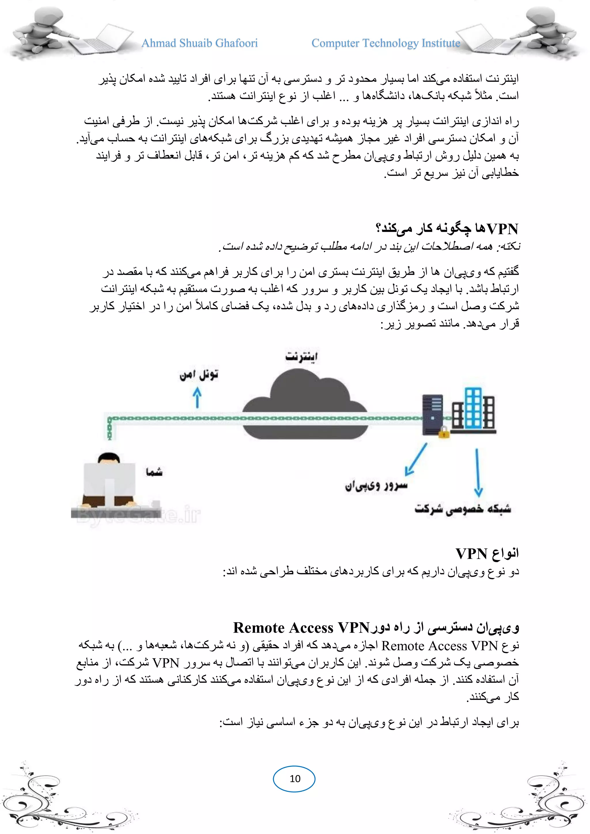 Ahmad Shuaib Ghafoori Computer Technology Institute
10
‫می‬ ‫استفاده‬ ‫اینترنت‬‫پذیر‬ ‫امکان‬ ‫شده‬ ‫تایید‬ ‫افراد‬ ‫برای‬ ‫تنها‬ ‫آن‬ ‫به‬ ‫دسترسی‬ ‫و‬ ‫تر‬ ‫محدود‬ ‫بسیار‬ ‫اما‬ ‫کند‬
‫بانک‬ ‫شبکه‬ ً‫ال‬‫می‬ .‫است‬‫دانشگاه‬ ،‫ها‬.‫هستند‬ ‫اینترانت‬ ‫نوع‬ ‫از‬ ‫اغلب‬ ... ‫و‬ ‫ها‬
‫شرکت‬ ‫اغلب‬ ‫برای‬ ‫و‬ ‫بوده‬ ‫هزینه‬ ‫پر‬ ‫بسیار‬ ‫اینترانت‬ ‫اندازی‬ ‫راه‬‫امنیت‬ ‫طرفی‬ ‫از‬ .‫نیست‬ ‫پذیر‬ ‫امکان‬ ‫ها‬
‫شبکه‬ ‫برای‬ ‫بزرگ‬ ‫تهدیدی‬ ‫همیشه‬ ‫مجاز‬ ‫غیر‬ ‫افراد‬ ‫دسترسی‬ ‫امکان‬ ‫و‬ ‫آن‬‫می‬ ‫حساب‬ ‫به‬ ‫اینترانت‬ ‫های‬.‫آید‬
‫وی‬ ‫ارتباط‬ ‫روش‬ ‫دلیل‬ ‫همین‬ ‫به‬‫پی‬‫کم‬ ‫که‬ ‫شد‬ ‫مطرح‬ ‫ان‬‫ه‬‫انعطا‬ ‫قابل‬ ،‫تر‬ ‫امن‬ ،‫تر‬ ‫زینه‬‫فرایند‬ ‫و‬ ‫تر‬ ‫ف‬
.‫است‬ ‫تر‬ ‫سریع‬ ‫نیز‬ ‫آن‬ ‫خطایابی‬
VPN‫می‬ ‫کار‬ ‫چگونه‬ ‫ها‬‫کند؟‬
.‫است‬ ‫شده‬ ‫داده‬ ‫توضی‬ ‫مطلب‬ ‫ادامه‬ ‫در‬ ‫بند‬ ‫این‬ ‫اصطالحات‬ ‫همه‬ :‫نکته‬
‫وی‬ ‫که‬ ‫گفتیم‬‫پی‬‫می‬ ‫فراهم‬ ‫کاربر‬ ‫برای‬ ‫را‬ ‫امن‬ ‫بستری‬ ‫اینترنت‬ ‫طریق‬ ‫از‬ ‫ها‬ ‫ان‬‫در‬ ‫مقصد‬ ‫با‬ ‫که‬ ‫کنند‬
‫کاربر‬ ‫بین‬ ‫تونل‬ ‫یک‬ ‫ایجاد‬ ‫با‬ .‫باشد‬ ‫ارتباط‬‫ای‬ ‫شبکه‬ ‫به‬ ‫مستقیم‬ ‫صورت‬ ‫به‬ ‫اغلب‬ ‫که‬ ‫سرور‬ ‫و‬‫نترانت‬
‫داده‬ ‫رمزگذاری‬ ‫و‬ ‫است‬ ‫وصل‬ ‫شرکت‬‫کاربر‬ ‫اختیار‬ ‫در‬ ‫را‬ ‫امن‬ ً‫ال‬‫کام‬ ‫فضای‬ ‫یک‬ ،‫شده‬ ‫بدل‬ ‫و‬ ‫رد‬ ‫های‬
‫می‬ ‫قرار‬:‫زیر‬ ‫تصویر‬ ‫مانند‬ .‫دهد‬
‫انواع‬VPN
‫وی‬ ‫نوع‬ ‫دو‬‫پی‬:‫اند‬ ‫شده‬ ‫طراحی‬ ‫مختلف‬ ‫کاربردهای‬ ‫برای‬ ‫که‬ ‫داریم‬ ‫ان‬
‫وی‬‫پی‬‫از‬ ‫دسترسی‬ ‫ان‬‫دور‬ ‫راه‬Remote Access VPN
‫نوع‬Remote Access VPN‫می‬ ‫اجازه‬‫شرکت‬ ‫نه‬ ‫(و‬ ‫حقیقی‬ ‫افراد‬ ‫که‬ ‫دهد‬‫شعبه‬ ،‫ها‬‫شبکه‬ ‫به‬ )... ‫و‬ ‫ها‬
‫می‬ ‫کاربران‬ ‫این‬ .‫شوند‬ ‫وصل‬ ‫شرکت‬ ‫یک‬ ‫خصوصی‬‫ب‬ ‫اتصال‬ ‫با‬ ‫توانند‬‫سرور‬ ‫ه‬VPN‫منابع‬ ‫از‬ ،‫شرکت‬
‫وی‬ ‫نوع‬ ‫این‬ ‫از‬ ‫که‬ ‫افرادی‬ ‫جمله‬ ‫از‬ .‫کنند‬ ‫استفاده‬ ‫آن‬‫پی‬‫استفا‬ ‫ان‬‫می‬ ‫ده‬‫دور‬ ‫راه‬ ‫از‬ ‫که‬ ‫هستند‬ ‫کارکنانی‬ ‫کنند‬
‫می‬ ‫کار‬.‫کنند‬
‫وی‬ ‫نوع‬ ‫این‬ ‫در‬ ‫ارتباط‬ ‫ایجاد‬ ‫برای‬‫پی‬:‫است‬ ‫نیاز‬ ‫اساسی‬ ‫جزء‬ ‫دو‬ ‫به‬ ‫ان‬
 