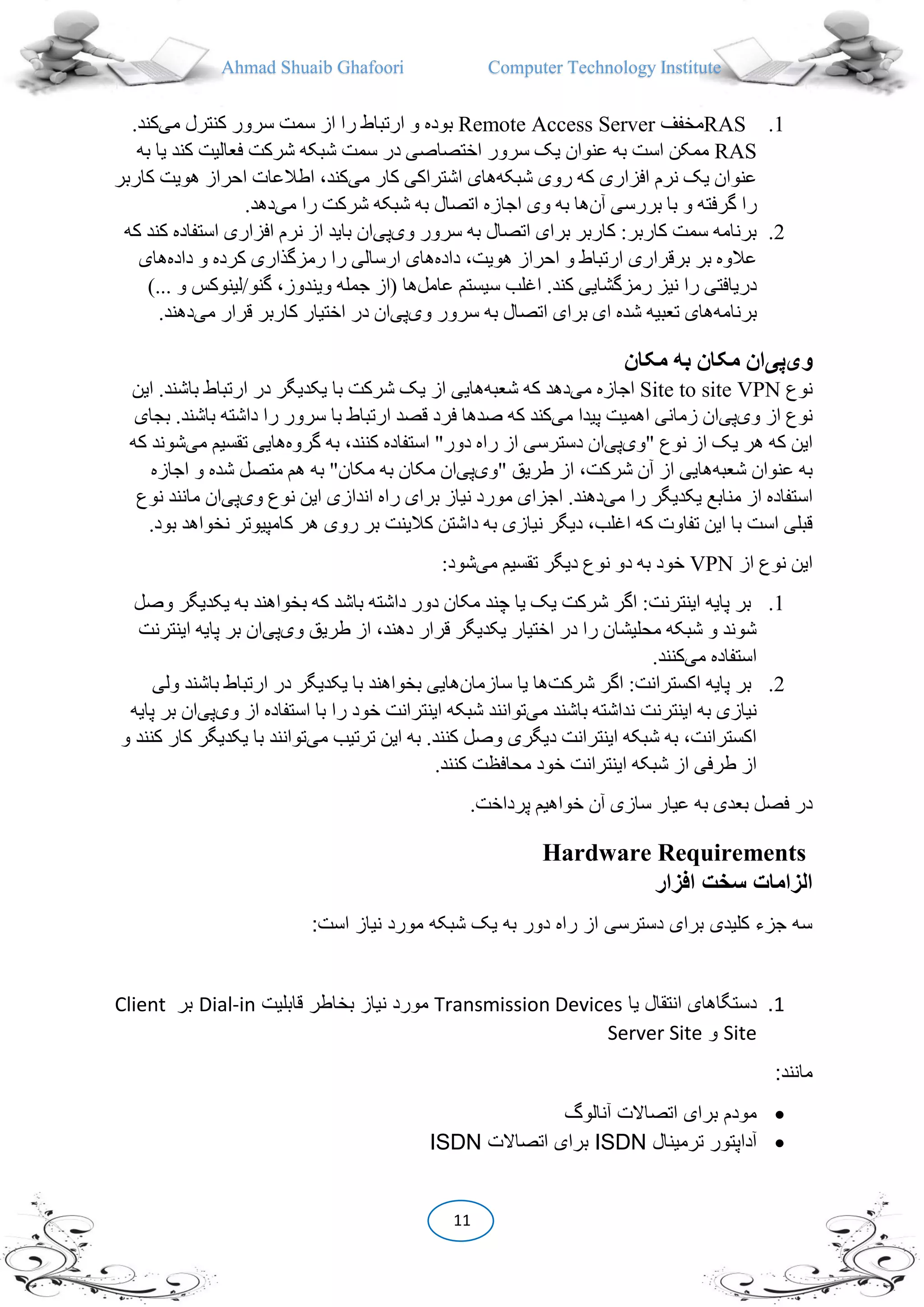 Ahmad Shuaib Ghafoori Computer Technology Institute
11
1.RAS‫مخفف‬Remote Access Server‫می‬ ‫کنترل‬ ‫سرور‬ ‫سمت‬ ‫از‬ ‫را‬ ‫ارتباط‬ ‫و‬ ‫بوده‬.‫کند‬
RAS‫کند‬ ‫فعالیت‬ ‫شرکت‬ ‫شبکه‬ ‫سمت‬ ‫در‬ ‫اختصاصی‬ ‫سرور‬ ‫یک‬ ‫عنوان‬ ‫به‬ ‫است‬ ‫ممکن‬‫به‬ ‫یا‬
‫شبکه‬ ‫روی‬ ‫که‬ ‫افزاری‬ ‫نرم‬ ‫یک‬ ‫عنوان‬‫می‬ ‫کار‬ ‫اشتراکی‬ ‫های‬‫کاربر‬ ‫هویت‬ ‫احراز‬ ‫اطالعات‬ ،‫کند‬
‫آن‬ ‫بررسی‬ ‫با‬ ‫و‬ ‫گرفته‬ ‫را‬‫می‬ ‫را‬ ‫شرکت‬ ‫شبکه‬ ‫به‬ ‫اتصال‬ ‫اجازه‬ ‫وی‬ ‫به‬ ‫ها‬.‫دهد‬
2.‫وی‬ ‫سرور‬ ‫به‬ ‫اتصال‬ ‫برای‬ ‫کاربر‬ :‫کاربر‬ ‫سمت‬ ‫برنامه‬‫پی‬‫که‬ ‫کند‬ ‫استفاده‬ ‫افزاری‬ ‫نرم‬ ‫از‬ ‫باید‬ ‫ان‬
‫برقرا‬ ‫بر‬ ‫عالوه‬‫داده‬ ،‫هویت‬ ‫احراز‬ ‫و‬ ‫ارتباط‬ ‫ری‬‫داده‬ ‫و‬ ‫کرده‬ ‫رمزگذاری‬ ‫را‬ ‫ارسالی‬ ‫های‬‫های‬
‫عامل‬ ‫سیستم‬ ‫اغلب‬ .‫کند‬ ‫رمزگشایی‬ ‫نیز‬ ‫را‬ ‫دریافتی‬)... ‫و‬ ‫گنو/لینوکس‬ ،‫ویندوز‬ ‫جمله‬ ‫(از‬ ‫ها‬
‫برنامه‬‫وی‬ ‫سرور‬ ‫به‬ ‫اتصال‬ ‫برای‬ ‫ای‬ ‫شده‬ ‫تعبیه‬ ‫های‬‫پی‬‫ق‬ ‫کاربر‬ ‫اختیار‬ ‫در‬ ‫ان‬‫می‬ ‫رار‬.‫دهند‬
‫وی‬‫پی‬‫مکان‬ ‫به‬ ‫مکان‬ ‫ان‬
‫ن‬‫وع‬Site to site VPN‫می‬ ‫اجازه‬‫شعبه‬ ‫که‬ ‫دهد‬‫این‬ .‫باشند‬ ‫ارتباط‬ ‫در‬ ‫یکدیگر‬ ‫با‬ ‫شرکت‬ ‫یک‬ ‫از‬ ‫هایی‬
‫وی‬ ‫از‬ ‫نوع‬‫پی‬‫می‬ ‫پیدا‬ ‫اهمیت‬ ‫زمانی‬ ‫ان‬‫بجای‬ .‫باشند‬ ‫داشته‬ ‫را‬ ‫سرور‬ ‫با‬ ‫ارتباط‬ ‫قصد‬ ‫فرد‬ ‫صدها‬ ‫که‬ ‫کند‬
‫"وی‬ ‫نوع‬ ‫از‬ ‫یک‬ ‫هر‬ ‫که‬ ‫این‬‫پی‬‫را‬ ‫از‬ ‫دسترسی‬ ‫ان‬‫گروه‬ ‫به‬ ،‫کنند‬ ‫استفاده‬ "‫دور‬ ‫ه‬‫هایی‬‫می‬ ‫تقسیم‬‫که‬ ‫شوند‬
‫شعبه‬ ‫عنوان‬ ‫به‬‫"وی‬ ‫طریق‬ ‫از‬ ،‫شرکت‬ ‫آن‬ ‫از‬ ‫هایی‬‫پی‬‫اجازه‬ ‫و‬ ‫شده‬ ‫متصل‬ ‫هم‬ ‫به‬ "‫مکان‬ ‫به‬ ‫مکان‬ ‫ان‬
‫می‬ ‫را‬ ‫یکدیگر‬ ‫منابع‬ ‫از‬ ‫استفاده‬‫وی‬ ‫نوع‬ ‫این‬ ‫اندازی‬ ‫راه‬ ‫برای‬ ‫نیاز‬ ‫مورد‬ ‫اجزای‬ .‫دهند‬‫پی‬‫نوع‬ ‫مانند‬ ‫ان‬
‫کالینت‬ ‫داشتن‬ ‫به‬ ‫نیازی‬ ‫دیگر‬ ،‫اغلب‬ ‫که‬ ‫تفاوت‬ ‫این‬ ‫با‬ ‫است‬ ‫قبلی‬‫نخو‬ ‫کامپیوتر‬ ‫هر‬ ‫روی‬ ‫بر‬.‫بود‬ ‫اهد‬
‫از‬ ‫نوع‬ ‫این‬VPN‫می‬ ‫تقسیم‬ ‫دیگر‬ ‫نوع‬ ‫دو‬ ‫به‬ ‫خود‬:‫شود‬
1.‫یکدی‬ ‫به‬ ‫بخواهند‬ ‫که‬ ‫باشد‬ ‫داشته‬ ‫دور‬ ‫مکان‬ ‫چند‬ ‫یا‬ ‫یک‬ ‫شرکت‬ ‫اگر‬ :‫اینترنت‬ ‫پایه‬ ‫بر‬‫وصل‬ ‫گر‬
‫وی‬ ‫طریق‬ ‫از‬ ،‫دهند‬ ‫قرار‬ ‫یکدیگر‬ ‫اختیار‬ ‫در‬ ‫را‬ ‫محلیشان‬ ‫شبکه‬ ‫و‬ ‫شوند‬‫پی‬‫اینترنت‬ ‫پایه‬ ‫بر‬ ‫ان‬
‫می‬ ‫استفاده‬.‫کنند‬
2.‫شرکت‬ ‫اگر‬ :‫اکسترانت‬ ‫پایه‬ ‫بر‬‫سازمان‬ ‫یا‬ ‫ها‬‫ولی‬ ‫باشند‬ ‫ارتباط‬ ‫در‬ ‫یکدیگر‬ ‫با‬ ‫بخواهند‬ ‫هایی‬
‫می‬ ‫باشند‬ ‫نداشته‬ ‫اینترنت‬ ‫به‬ ‫نیازی‬‫وی‬ ‫از‬ ‫استفاده‬ ‫با‬ ‫را‬ ‫خود‬ ‫اینترانت‬ ‫شبکه‬ ‫توانند‬‫پی‬‫پایه‬ ‫بر‬ ‫ان‬
‫می‬ ‫ترتیب‬ ‫این‬ ‫به‬ .‫کنند‬ ‫وصل‬ ‫دیگری‬ ‫اینترانت‬ ‫شبکه‬ ‫به‬ ،‫اکسترانت‬‫یکدیگ‬ ‫با‬ ‫توانند‬‫و‬ ‫کنند‬ ‫کار‬ ‫ر‬
.‫کنند‬ ‫محافظت‬ ‫خود‬ ‫اینترانت‬ ‫شبکه‬ ‫از‬ ‫طرفی‬ ‫از‬
.‫پرداخت‬ ‫خواهیم‬ ‫آن‬ ‫سازی‬ ‫عیار‬ ‫به‬ ‫بعدی‬ ‫فصل‬ ‫در‬
Hardware Requirements
‫افزار‬ ‫سخت‬ ‫الزامات‬
:‫است‬ ‫نیاز‬ ‫مورد‬ ‫شبکه‬ ‫یک‬ ‫به‬ ‫دور‬ ‫راه‬ ‫از‬ ‫دسترسی‬ ‫برای‬ ‫کلیدی‬ ‫جزء‬ ‫سه‬
1.‫یا‬ ‫انتقال‬ ‫دستگاهای‬Transmission Devices‫بخاط‬ ‫نیاز‬ ‫مورد‬‫قابلیت‬ ‫ر‬Dial-in‫بر‬Client
Site‫و‬Server Site
:‫مانند‬
‫آنالوگ‬ ‫اتصاالت‬ ‫برای‬ ‫مودم‬
‫ترمینال‬ ‫آداپتور‬ISDN‫اتصاالت‬ ‫برای‬ISDN
 