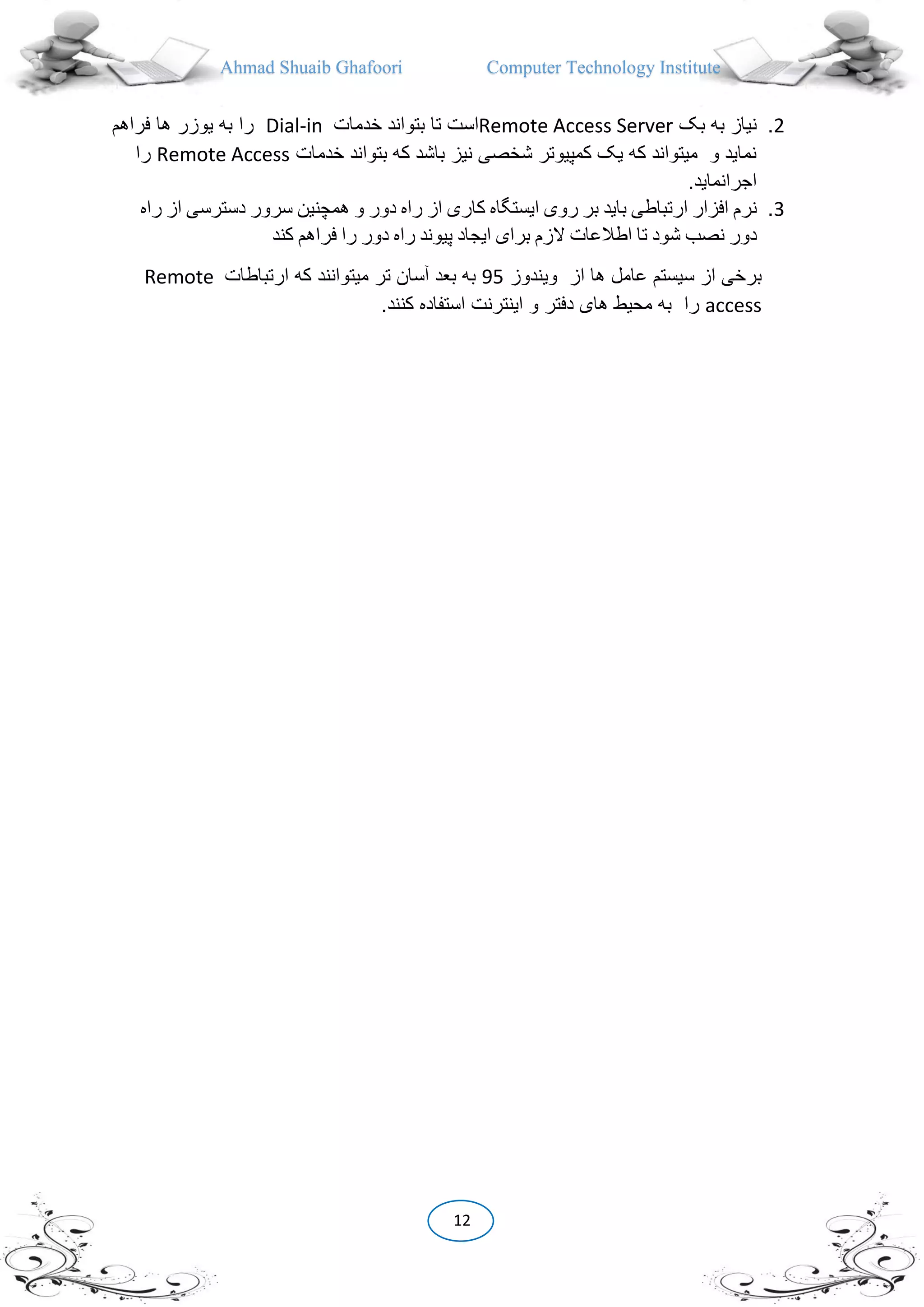 Ahmad Shuaib Ghafoori Computer Technology Institute
12
2.‫بک‬ ‫به‬ ‫نیاز‬Remote Access Server‫خدمات‬ ‫بتواند‬ ‫تا‬ ‫است‬Dial-in‫به‬ ‫را‬‫فراهم‬ ‫ها‬ ‫یوزر‬
‫خدم‬ ‫بتواند‬ ‫که‬ ‫باشد‬ ‫نیز‬ ‫شخصی‬ ‫کمپیوتر‬ ‫یک‬ ‫که‬ ‫میتواند‬ ‫و‬ ‫نماید‬‫ات‬Remote Access‫را‬
.‫اجرانماید‬
3.‫نرم‬‫افزار‬‫ارتباطی‬‫باید‬‫بر‬‫روی‬‫ایستگاه‬‫کاری‬‫از‬‫راه‬‫دور‬‫و‬‫همچنین‬‫سرور‬‫دسترسی‬‫از‬‫ر‬‫اه‬
‫دور‬‫نصب‬‫شود‬‫تا‬‫اطالعات‬‫الزم‬‫برای‬‫ایجاد‬‫پیوند‬‫راه‬‫دور‬‫را‬‫فراهم‬‫کند‬
‫ها‬ ‫عامل‬ ‫سیستم‬ ‫از‬ ‫برخی‬‫از‬‫ویندوز‬95‫بعد‬ ‫به‬‫تر‬ ‫آسان‬‫که‬ ‫میتوانند‬‫ارتباطات‬Remote
access‫را‬‫استفاده‬ ‫اینترنت‬ ‫و‬ ‫دفتر‬ ‫های‬ ‫محیط‬ ‫به‬‫کنند‬.
 