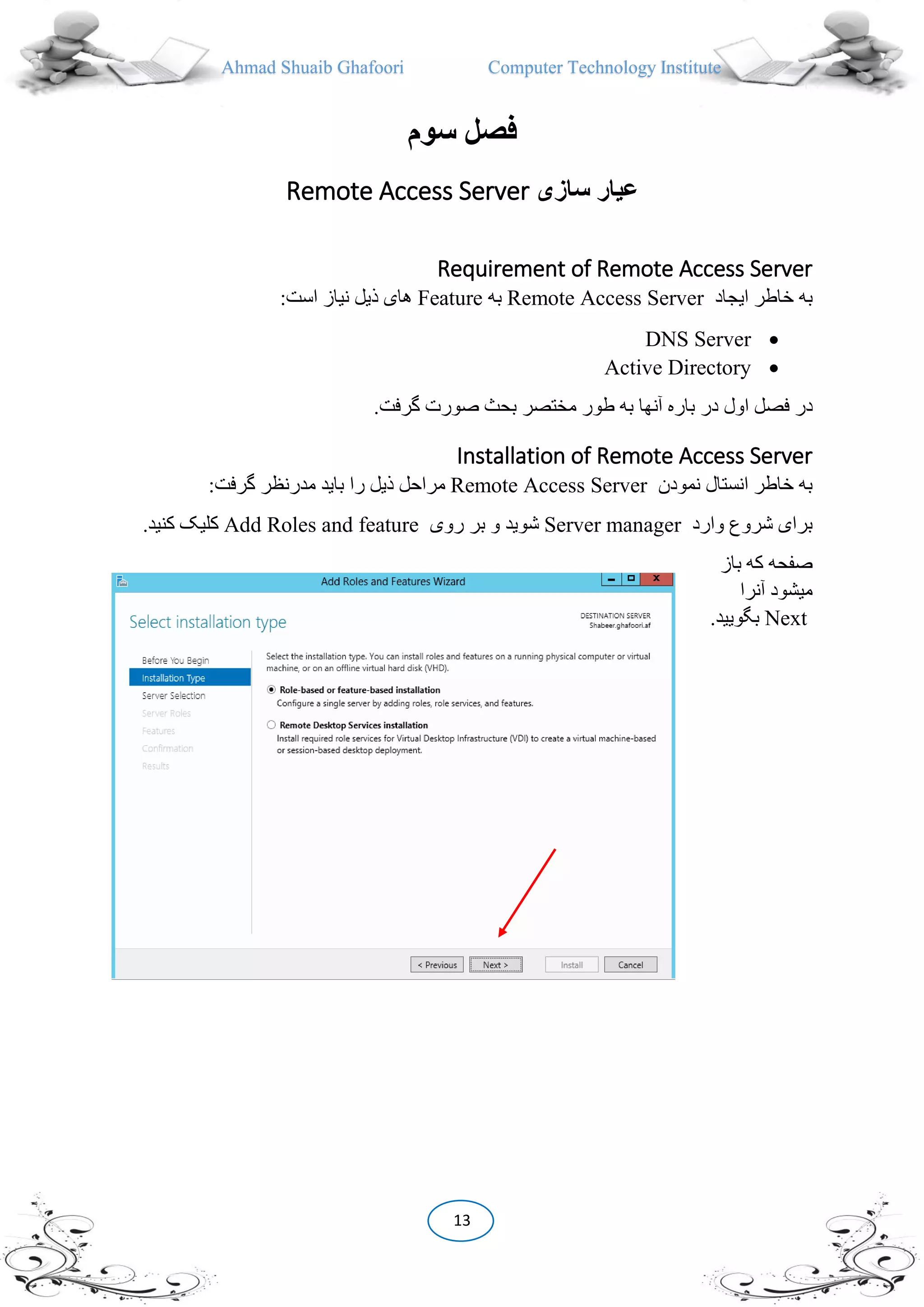 Ahmad Shuaib Ghafoori Computer Technology Institute
13
‫سوم‬ ‫فصل‬
‫سازی‬ ‫عيار‬Remote Access Server
Requirement of Remote Access Server
‫ایجاد‬ ‫خاطر‬ ‫به‬Remote Access Server‫به‬Feature:‫است‬ ‫نیاز‬ ‫ذیل‬ ‫های‬
DNS Server
Active Directory
‫اول‬ ‫فصل‬ ‫در‬.‫گرفت‬ ‫صورت‬ ‫بحث‬ ‫مختصر‬ ‫طور‬ ‫به‬ ‫آنها‬ ‫باره‬ ‫در‬
Installation of Remote Access Server
‫نمودن‬ ‫انستال‬ ‫خاطر‬ ‫به‬Remote Access Server:‫گرفت‬ ‫مدرنظر‬ ‫باید‬ ‫را‬ ‫ذیل‬ ‫مراحل‬
‫وارد‬ ‫شروع‬ ‫برای‬Server manager‫روی‬ ‫بر‬ ‫و‬ ‫شوید‬Add Roles and feature.‫کنید‬ ‫کلیک‬
‫باز‬ ‫که‬ ‫صفحه‬
‫آنرا‬ ‫میشود‬
Next.‫بگویید‬
 