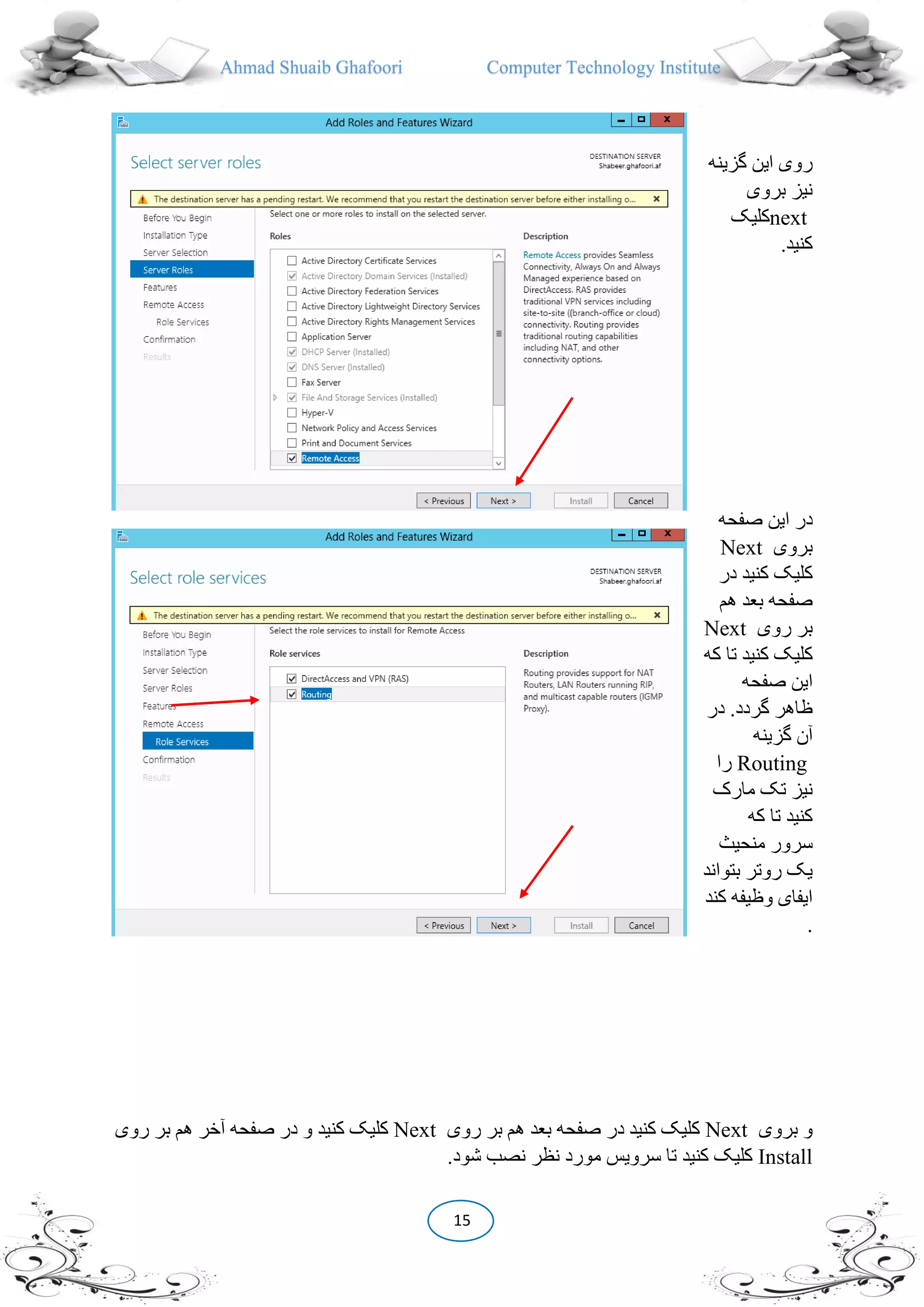Ahmad Shuaib Ghafoori Computer Technology Institute
15
‫گزینه‬ ‫این‬ ‫روی‬
‫بروی‬ ‫نیز‬
next‫کلیک‬
.‫کنید‬
‫صفحه‬ ‫این‬ ‫در‬
‫بروی‬Next
‫در‬ ‫کنید‬ ‫کلیک‬
‫هم‬ ‫بعد‬ ‫صفحه‬
‫روی‬ ‫بر‬Next
‫کنید‬ ‫کلیک‬‫که‬ ‫تا‬
‫صفحه‬ ‫این‬
.‫گردد‬ ‫ظاهر‬‫در‬
‫گزینه‬ ‫آن‬
Routing‫را‬
‫مارک‬ ‫تک‬ ‫نیز‬
‫که‬ ‫تا‬ ‫کنید‬
‫منحیث‬ ‫سرور‬
‫بتواند‬ ‫روتر‬ ‫یک‬
‫کند‬ ‫وظیفه‬ ‫ایفای‬
.
‫بروی‬ ‫و‬Next‫روی‬ ‫بر‬ ‫هم‬ ‫بعد‬ ‫صفحه‬ ‫در‬ ‫کنید‬ ‫کلیک‬Next‫هم‬ ‫آخر‬ ‫صفحه‬ ‫در‬ ‫و‬ ‫کنید‬ ‫کلیک‬‫روی‬ ‫بر‬
Install.‫شود‬ ‫نصب‬ ‫نظر‬ ‫مورد‬ ‫سرویس‬ ‫تا‬ ‫کنید‬ ‫کلیک‬
 