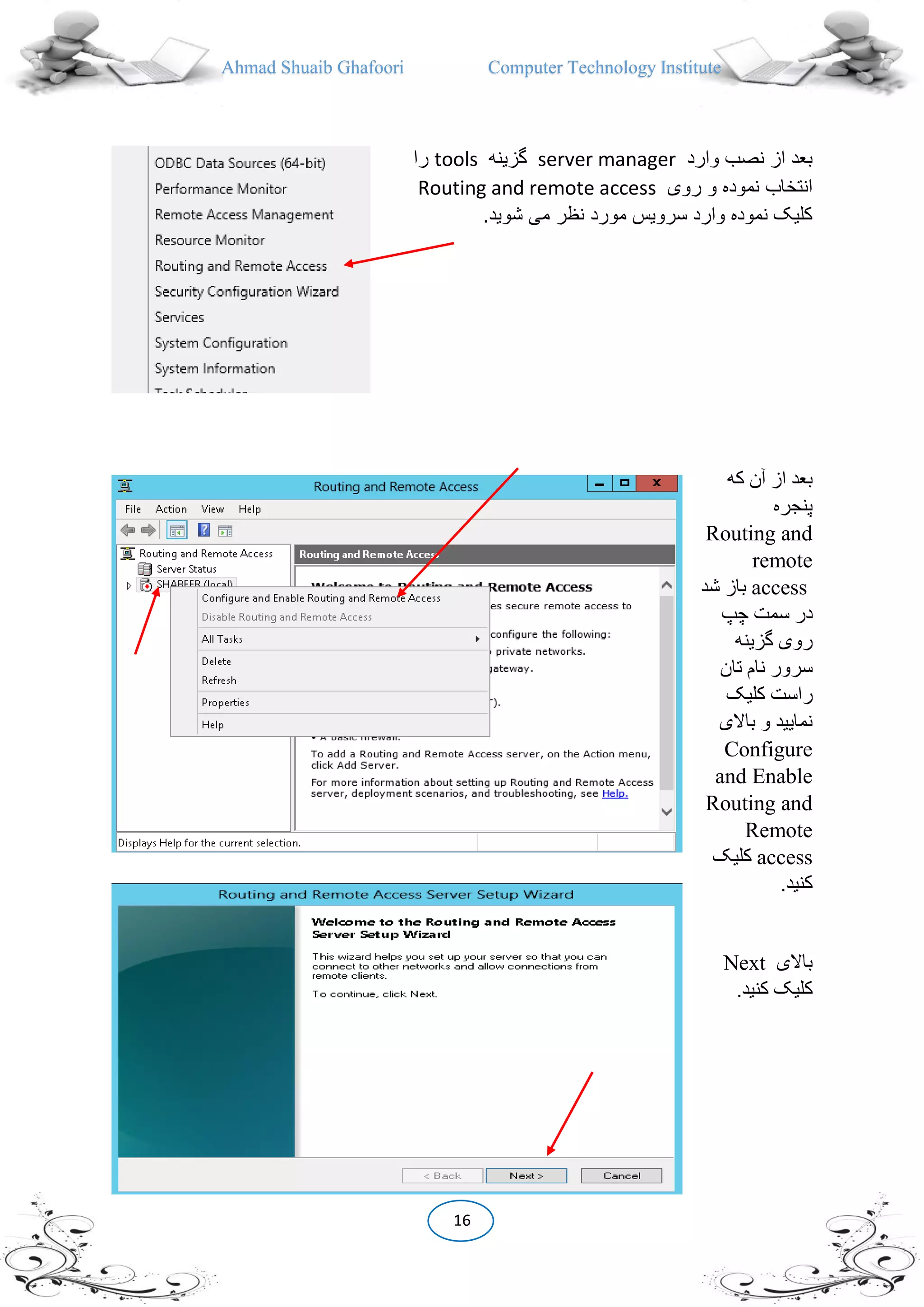 Ahmad Shuaib Ghafoori Computer Technology Institute
16
‫وارد‬ ‫نصب‬ ‫از‬ ‫بعد‬server manager‫گزینه‬tools‫را‬
‫روی‬ ‫و‬ ‫نموده‬ ‫انتخاب‬Routing and remote access
‫شوی‬ ‫می‬ ‫نظر‬ ‫مورد‬ ‫سرویس‬ ‫وارد‬ ‫نموده‬ ‫کلیک‬.‫د‬
‫که‬ ‫آن‬ ‫از‬ ‫بعد‬
‫پنجره‬
Routing and
remote
access‫شد‬ ‫باز‬
‫چپ‬ ‫سمت‬ ‫در‬
‫گزینه‬ ‫روی‬
‫تان‬ ‫نام‬ ‫سرور‬
‫کلیک‬ ‫راست‬
‫باالی‬ ‫و‬ ‫نمایید‬
Configure
and Enable
Routing and
Remote
access‫کلیک‬
.‫کنید‬
‫باالی‬Next
.‫کنید‬ ‫کلیک‬
 