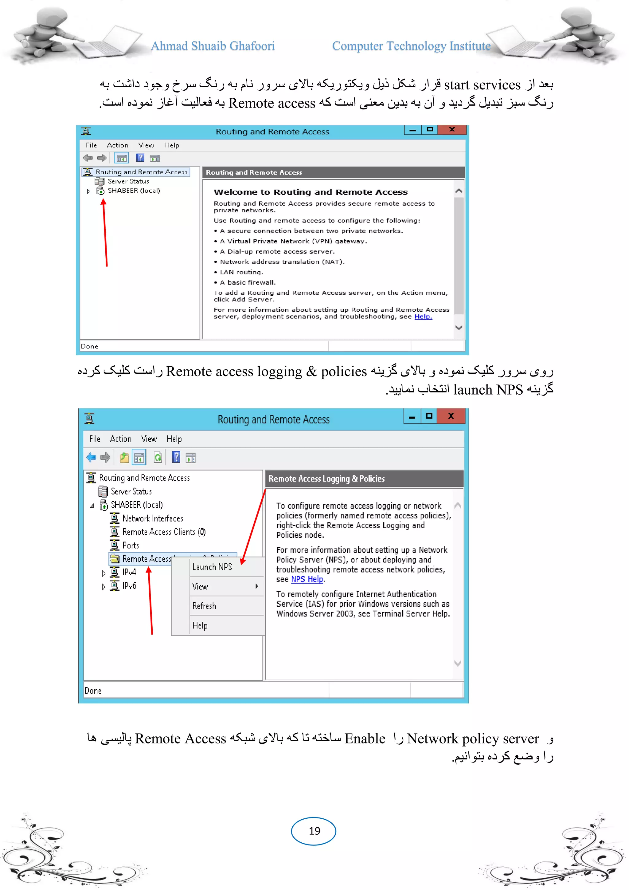 Ahmad Shuaib Ghafoori Computer Technology Institute
19
‫از‬ ‫بعد‬start services‫ویک‬ ‫ذیل‬ ‫شکل‬ ‫قرار‬‫به‬ ‫داشت‬ ‫وجود‬ ‫سرخ‬ ‫رنگ‬ ‫به‬ ‫نام‬ ‫سرور‬ ‫باالی‬ ‫توریکه‬
‫که‬ ‫است‬ ‫معنی‬ ‫بدین‬ ‫به‬ ‫آن‬ ‫و‬ ‫گردید‬ ‫تبدیل‬ ‫سبز‬ ‫رنگ‬Remote access.‫است‬ ‫نموده‬ ‫آغاز‬ ‫فعالیت‬ ‫به‬
‫گزینه‬ ‫باالی‬ ‫و‬ ‫نموده‬ ‫کلیک‬ ‫سرور‬ ‫روی‬Remote access logging & policies‫کرده‬ ‫کلیک‬ ‫راست‬
‫گزینه‬launch NPS.‫نمایید‬ ‫انتخاب‬
‫و‬Network policy server‫را‬Enable‫شبکه‬ ‫باالی‬ ‫که‬ ‫تا‬ ‫ساخته‬Remote Access‫ها‬ ‫پالیسی‬
.‫بتوانیم‬ ‫کرده‬ ‫وضع‬ ‫را‬
 