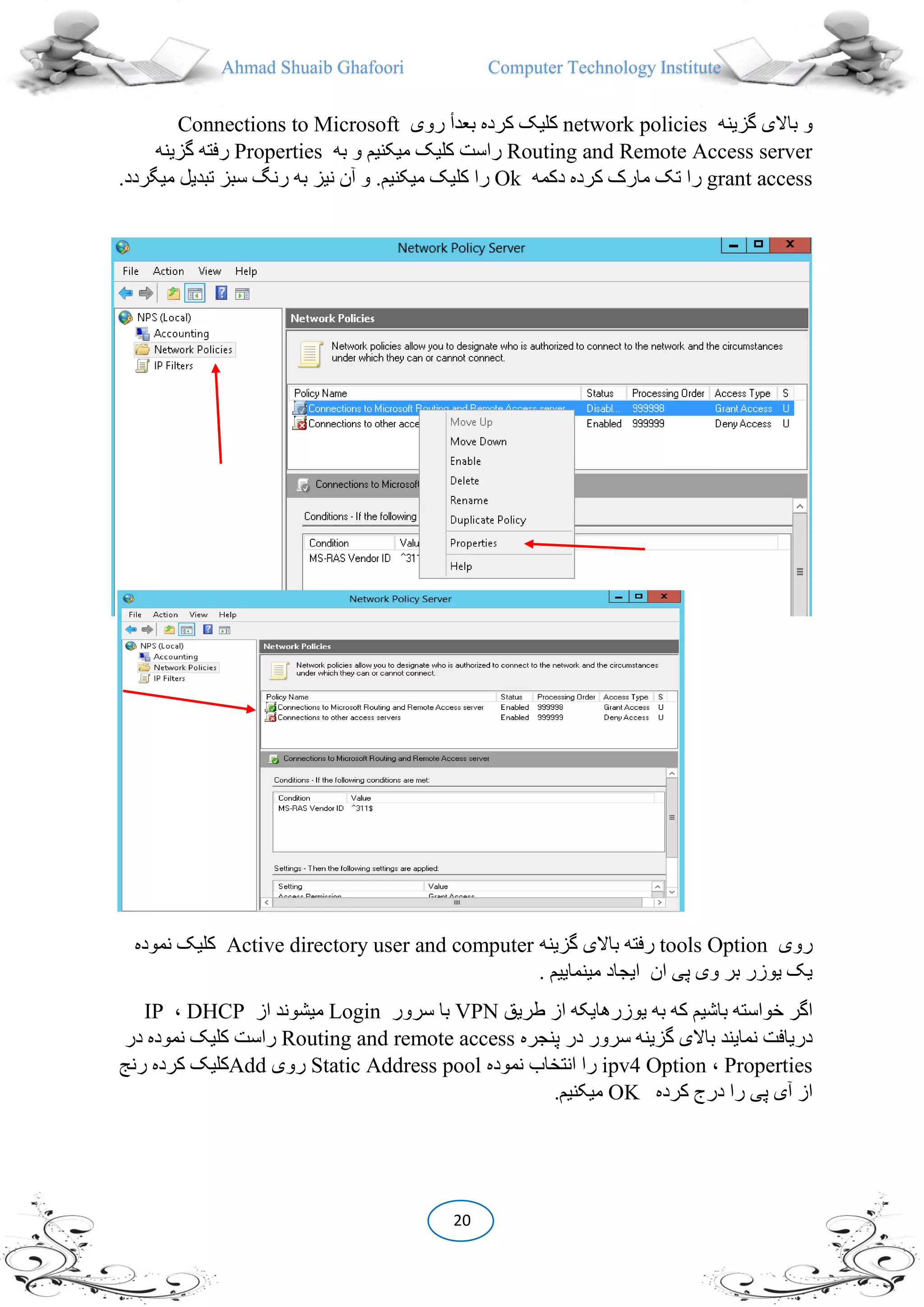 Ahmad Shuaib Ghafoori Computer Technology Institute
20
‫گزینه‬ ‫باالی‬ ‫و‬network policies‫روی‬ ‫بعدأ‬ ‫کرده‬ ‫کلیک‬Connections to Microsoft
Routing and Remote Access server‫به‬ ‫و‬ ‫میکنیم‬ ‫کلیک‬ ‫راست‬Properties‫گزینه‬ ‫رفته‬
grant access‫دکمه‬ ‫کرده‬ ‫مارک‬ ‫تک‬ ‫را‬Ok.‫میکنیم‬ ‫کلیک‬ ‫را‬.‫میگردد‬ ‫تبدیل‬ ‫سبز‬ ‫رنگ‬ ‫به‬ ‫نیز‬ ‫آن‬ ‫و‬
‫روی‬Optiontools‫گزینه‬ ‫باالی‬ ‫رفته‬Active directory user and computer‫نموده‬ ‫کلیک‬
. ‫مینماییم‬ ‫ایجاد‬ ‫ان‬ ‫پی‬ ‫وی‬ ‫بر‬ ‫یوزر‬ ‫یک‬
‫باشی‬ ‫خواسته‬ ‫اگر‬‫طریق‬ ‫از‬ ‫یوزرهایکه‬ ‫به‬ ‫که‬ ‫م‬VPN‫سرور‬ ‫با‬Login‫از‬ ‫میشوند‬DHCP،IP
‫پنجره‬ ‫در‬ ‫سرور‬ ‫گزینه‬ ‫باالی‬ ‫نمایند‬ ‫دریافت‬Routing and remote access‫در‬ ‫نموده‬ ‫کلیک‬ ‫راست‬
Properties،Optionipv4‫نموده‬ ‫انتخاب‬ ‫را‬Static Address pool‫روی‬Add‫کرده‬ ‫کلیک‬‫رنج‬
‫کرده‬ ‫درج‬ ‫را‬ ‫پی‬ ‫آی‬ ‫از‬OK.‫میکنیم‬
 