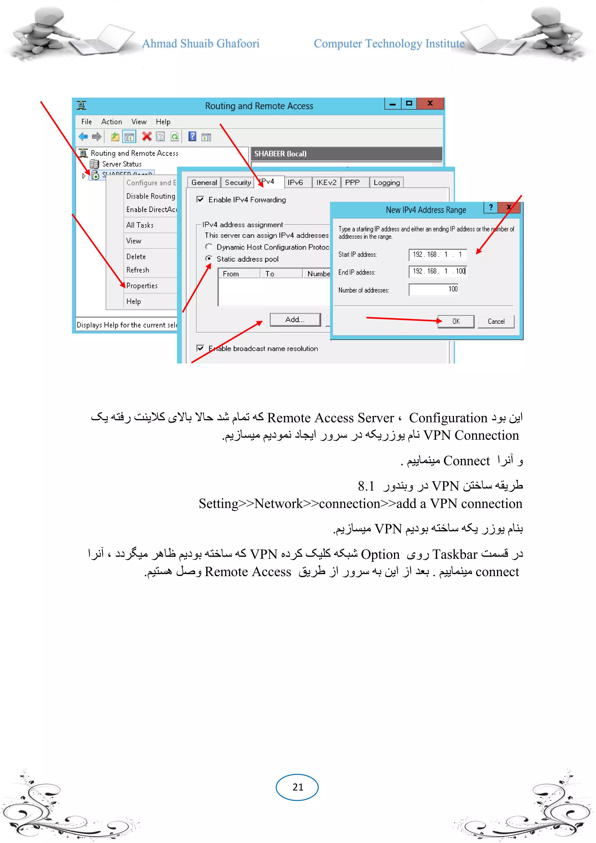 Ahmad Shuaib Ghafoori Computer Technology Institute
21
‫بود‬ ‫این‬Configuration،Remote Access Server‫یک‬ ‫رفته‬ ‫کالینت‬ ‫باالی‬ ‫حاال‬ ‫شد‬ ‫تمام‬ ‫که‬
VPN Connection.‫میسازیم‬ ‫نمودیم‬ ‫ایجاد‬ ‫سرور‬ ‫در‬ ‫یوزریکه‬ ‫نام‬
‫آنرا‬ ‫و‬Connect. ‫مینماییم‬
‫ساختن‬ ‫طریقه‬VPN‫وبندور‬ ‫در‬8.1
Setting>>Network>>connection>>add a VPN connection
‫بودیم‬ ‫ساخته‬ ‫یکه‬ ‫یوزر‬ ‫بنام‬VPN.‫میسازیم‬
‫قسمت‬ ‫در‬Taskbar‫روی‬Option‫کرده‬ ‫کلیک‬ ‫شبکه‬VPN‫آنرا‬ ، ‫میگردد‬ ‫ظاهر‬ ‫بودیم‬ ‫ساخته‬ ‫که‬
connect‫طریق‬ ‫از‬ ‫سرور‬ ‫به‬ ‫این‬ ‫از‬ ‫بعد‬ . ‫مینماییم‬Remote Access.‫هستیم‬ ‫وصل‬
 