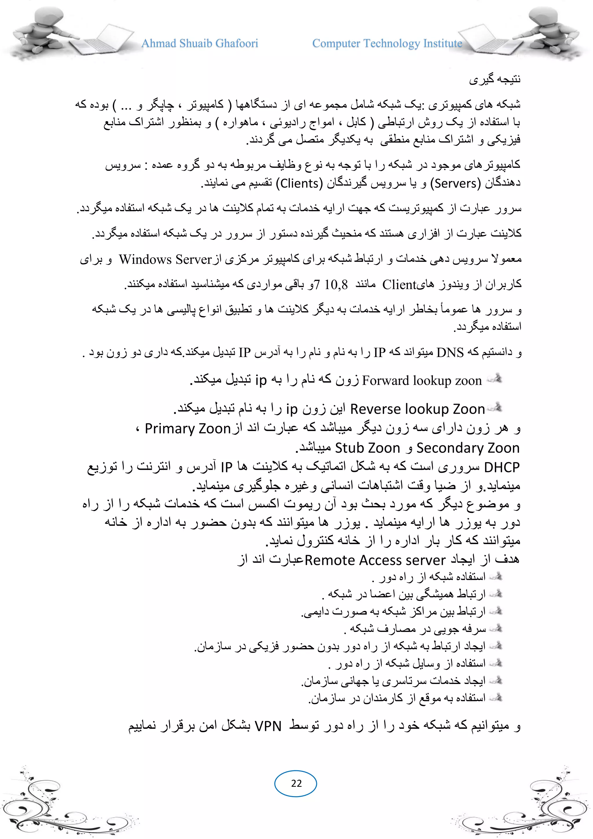 Ahmad Shuaib Ghafoori Computer Technology Institute
22
‫گیری‬ ‫نتیجه‬
: ‫کمپیوتری‬ ‫های‬ ‫شبکه‬( ‫دستگاهها‬ ‫از‬ ‫ای‬ ‫مجموعه‬ ‫شامل‬ ‫شبکه‬ ‫یک‬‫کامپیوتر‬،‫چاپگر‬‫که‬ ‫بوده‬ ) ... ‫و‬
‫منابع‬ ‫اشتراک‬ ‫بمنظور‬ ‫و‬ ) ‫ماهواره‬ ، ‫رادیوئی‬ ‫امواج‬ ، ‫کابل‬ ( ‫ارتباطی‬ ‫روش‬ ‫یک‬ ‫از‬ ‫استفاده‬ ‫با‬
‫منطقی‬ ‫منابع‬ ‫اشتراک‬ ‫و‬ ‫فیزیکی‬.‫گردند‬ ‫می‬ ‫متصل‬ ‫یکدیگر‬ ‫به‬
‫ر‬ ‫شبکه‬ ‫در‬ ‫موجود‬ ‫کامپیوترهای‬‫سرویس‬ : ‫عمده‬ ‫گروه‬ ‫دو‬ ‫به‬ ‫مربوطه‬ ‫وظایف‬ ‫نوع‬ ‫به‬ ‫توجه‬ ‫با‬ ‫ا‬
( ‫دهندگان‬Servers( ‫گیرندگان‬ ‫سرویس‬ ‫یا‬ ‫و‬ )Clients.‫نمایند‬ ‫می‬ ‫تقسیم‬ )
.‫میگردد‬ ‫استفاده‬ ‫شبکه‬ ‫یک‬ ‫در‬ ‫ها‬ ‫کالینت‬ ‫تمام‬ ‫به‬ ‫خدمات‬ ‫ارایه‬ ‫جهت‬ ‫که‬ ‫کمپیوتریست‬ ‫از‬ ‫عبارت‬ ‫سرور‬
‫دست‬ ‫گیرنده‬ ‫منحیث‬ ‫که‬ ‫هستند‬ ‫افزاری‬ ‫از‬ ‫عبارت‬ ‫کالینت‬.‫میگردد‬ ‫استفاده‬ ‫شبکه‬ ‫یک‬ ‫در‬ ‫سرور‬ ‫از‬ ‫ور‬
‫از‬ ‫مرکزی‬ ‫کامپیوتر‬ ‫برای‬ ‫شبکه‬ ‫ارتباط‬ ‫و‬ ‫خدمات‬ ‫دهی‬ ‫سرویس‬ ‫معموال‬Windows Server‫برای‬ ‫و‬
‫های‬ ‫ویندوز‬ ‫از‬ ‫کاربران‬Client‫مانند‬10,87‫میکنند‬ ‫استفاده‬ ‫میشناسید‬ ‫که‬ ‫مواردی‬ ‫باقی‬ ‫و‬.
‫ها‬ ‫کالینت‬ ‫دیگر‬ ‫به‬ ‫خدمات‬ ‫ارایه‬ ‫بخاطر‬ ‫عمومأ‬ ‫ها‬ ‫سرور‬ ‫و‬‫شبکه‬ ‫یک‬ ‫در‬ ‫ها‬ ‫پالیسی‬ ‫انواع‬ ‫تطبیق‬ ‫و‬
.‫میگردد‬ ‫استفاده‬
‫که‬ ‫دانستیم‬ ‫و‬DNS‫که‬ ‫میتواند‬IP‫آدرس‬ ‫به‬ ‫را‬ ‫نام‬ ‫و‬ ‫نام‬ ‫به‬ ‫را‬IP. ‫بود‬ ‫زون‬ ‫دو‬ ‫داری‬ ‫میکند.که‬ ‫تبدیل‬
Forward lookup zoon‫به‬ ‫را‬ ‫نام‬ ‫که‬ ‫زون‬ip.‫میکند‬ ‫تبدیل‬
Reverse lookup Zoon‫زون‬ ‫این‬ip.‫میکند‬ ‫تبدیل‬ ‫نام‬ ‫به‬ ‫را‬
‫ه‬ ‫و‬‫از‬ ‫اند‬ ‫عبارت‬ ‫که‬ ‫میباشد‬ ‫دیگر‬ ‫زون‬ ‫سه‬ ‫دارای‬ ‫زون‬ ‫ر‬Primary Zoon،
Secondary Zoon‫و‬Stub Zoon.‫میباشد‬
DHCP‫ها‬ ‫کالینت‬ ‫به‬ ‫اتماتیک‬ ‫شکل‬ ‫به‬ ‫که‬ ‫است‬ ‫سروری‬IP‫توزیع‬ ‫را‬ ‫انترنت‬ ‫و‬ ‫آدرس‬
.‫مینماید‬ ‫جلوگیری‬ ‫وغیره‬ ‫انسانی‬ ‫اشتباهات‬ ‫وقت‬ ‫ضیا‬ ‫از‬ ‫مینماید.و‬
‫بود‬ ‫بحث‬ ‫مورد‬ ‫که‬ ‫دیگر‬ ‫موضوع‬ ‫و‬‫راه‬ ‫از‬ ‫را‬ ‫شبکه‬ ‫خدمات‬ ‫که‬ ‫است‬ ‫اکسس‬ ‫ریموت‬ ‫آن‬
‫خانه‬ ‫از‬ ‫اداره‬ ‫به‬ ‫حضور‬ ‫بدون‬ ‫که‬ ‫میتوانند‬ ‫ها‬ ‫یوزر‬ . ‫مینماید‬ ‫ارایه‬ ‫ها‬ ‫یوزر‬ ‫به‬ ‫دور‬
.‫نماید‬ ‫کنترول‬ ‫خانه‬ ‫از‬ ‫را‬ ‫اداره‬ ‫بار‬ ‫کار‬ ‫که‬ ‫میتوانند‬
‫ایجاد‬ ‫از‬ ‫هدف‬Remote Access server‫از‬ ‫اند‬ ‫عبارت‬
. ‫دور‬ ‫راه‬ ‫از‬ ‫شبکه‬ ‫استفاده‬
‫همیش‬ ‫ارتباط‬. ‫شبکه‬ ‫در‬ ‫اعضا‬ ‫بین‬ ‫گی‬
.‫دایمی‬ ‫صورت‬ ‫به‬ ‫شبکه‬ ‫مراکز‬ ‫بین‬ ‫ارتباط‬
. ‫شبکه‬ ‫مصارف‬ ‫در‬ ‫جویی‬ ‫سرفه‬
.‫سازمان‬ ‫در‬ ‫فزیکی‬ ‫حضور‬ ‫بدون‬ ‫دور‬ ‫راه‬ ‫از‬ ‫شبکه‬ ‫به‬ ‫ارتباط‬ ‫ایجاد‬
. ‫دور‬ ‫راه‬ ‫از‬ ‫شبکه‬ ‫وسایل‬ ‫از‬ ‫استفاده‬
.‫سازمان‬ ‫جهانی‬ ‫یا‬ ‫سرتاسری‬ ‫خدمات‬ ‫ایجاد‬
.‫سازمان‬ ‫در‬ ‫کارمندان‬ ‫از‬ ‫موقع‬ ‫به‬ ‫استفاده‬
‫و‬‫توسط‬ ‫دور‬ ‫راه‬ ‫از‬ ‫را‬ ‫خود‬ ‫شبکه‬ ‫که‬ ‫میتوانیم‬VPN‫نماییم‬ ‫برقرار‬ ‫امن‬ ‫بشکل‬
 