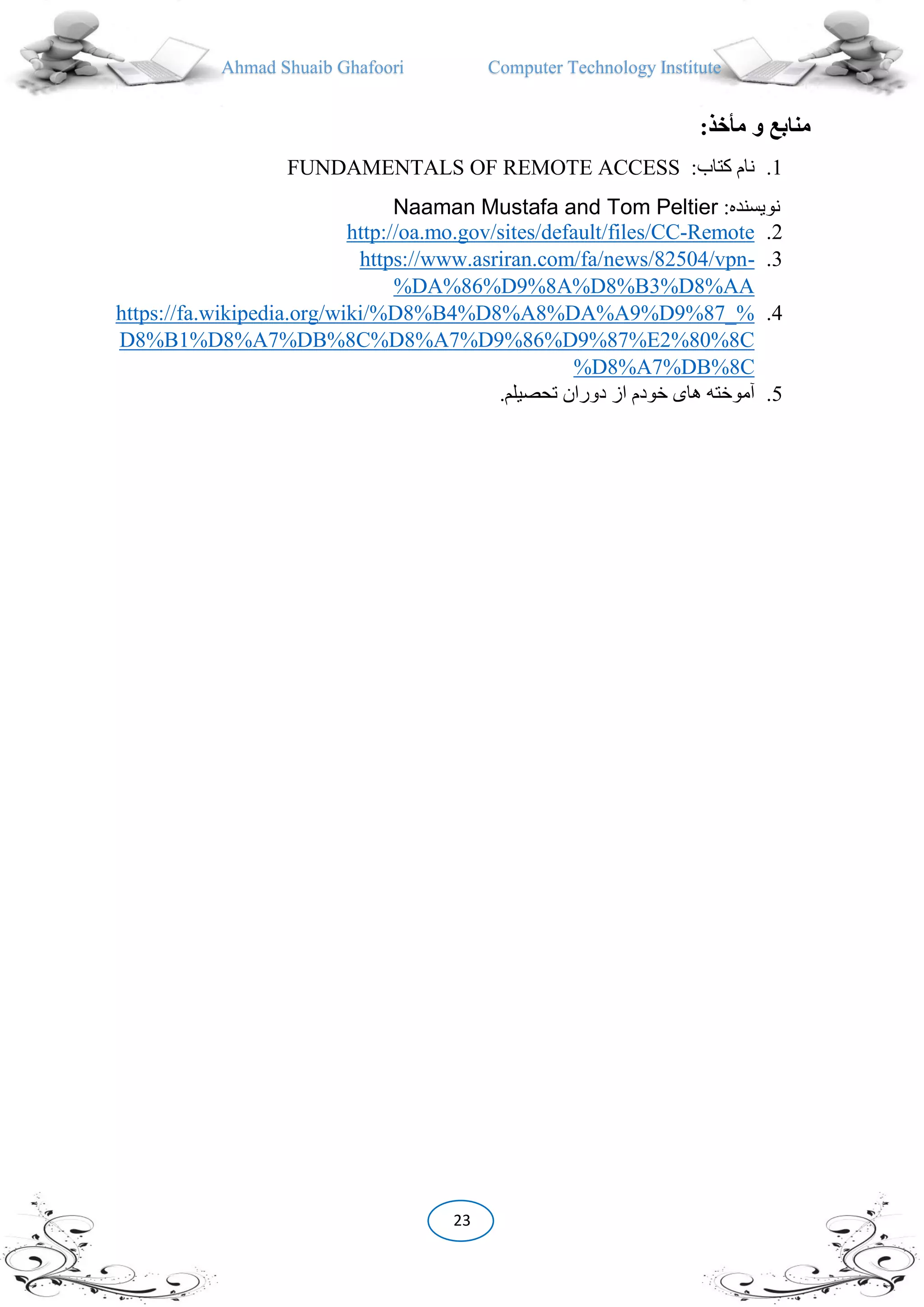 Ahmad Shuaib Ghafoori Computer Technology Institute
23
‫مأخذ‬ ‫و‬ ‫منابع‬:
1.:‫کتاب‬ ‫نام‬FUNDAMENTALS OF REMOTE ACCESS
:‫نویسنده‬Naaman Mustafa and Tom Peltier
2.Remote-es/default/files/CChttp://oa.mo.gov/sit
3.-https://www.asriran.com/fa/news/82504/vpn
DA%86%D9%8A%D8%B3%D8%AA%
4.https://fa.wikipedia.org/wiki/%D8%B4%D8%A8%DA%A9%D9%87_%
D8%B1%D8%A7%DB%8C%D8%A7%D9%86%D9%87%E2%80%8C
D8%A7%DB%8C%
5..‫تحصیلم‬ ‫دوران‬ ‫از‬ ‫خودم‬ ‫های‬ ‫آموخته‬
 