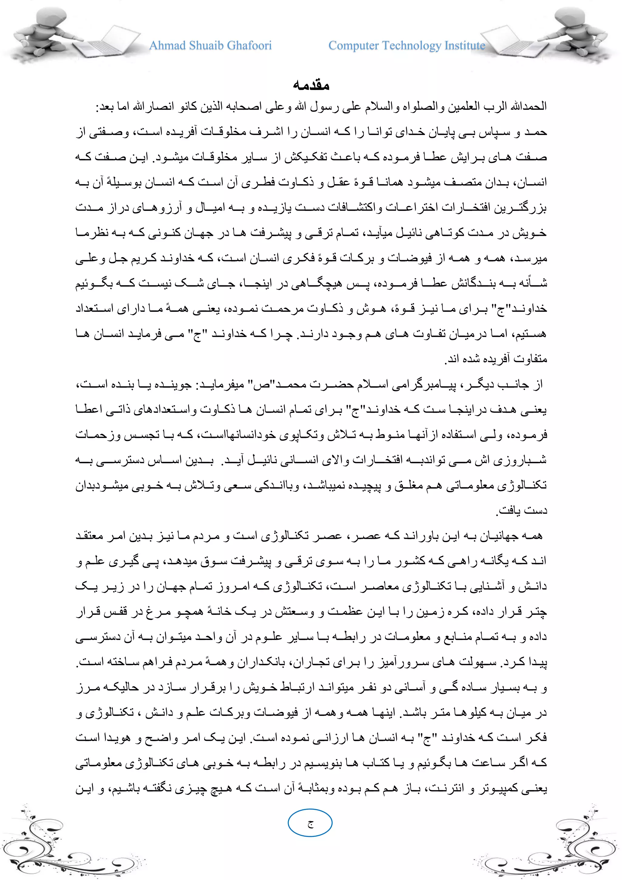 Ahmad Shuaib Ghafoori Computer Technology Institute
‫ج‬
‫مقدمه‬
‫انص‬ ‫کانو‬ ‫الذین‬ ‫اصحابه‬ ‫وعلی‬ ‫هللا‬ ‫رسول‬ ‫علی‬ ‫والسالم‬ ‫والصلواه‬ ‫العلمین‬ ‫الرب‬ ‫الحمدهللا‬:‫بعد‬ ‫اما‬ ‫ارهللا‬
‫ددد‬‫د‬‫حم‬‫ددفتی‬‫د‬‫وص‬ ،‫ددت‬‫د‬‫اس‬ ‫ددده‬‫د‬‫آفری‬ ‫ددات‬‫د‬‫مخلوق‬ ‫ددرف‬‫د‬‫اش‬ ‫را‬ ‫ددان‬‫د‬‫انس‬ ‫دده‬‫د‬‫ک‬ ‫را‬ ‫ددا‬‫د‬‫توان‬ ‫دددای‬‫د‬‫خ‬ ‫ددان‬‫د‬‫پای‬ ‫ددی‬‫د‬‫ب‬ ‫ددپاس‬‫د‬‫س‬ ‫و‬‫ا‬‫ز‬
‫از‬ ‫ددیکش‬‫د‬‫تفک‬ ‫ددث‬‫د‬‫باع‬ ‫دده‬‫د‬‫ک‬ ‫ددوده‬‫د‬‫فرم‬ ‫ددا‬‫د‬‫عط‬ ‫ددرایش‬‫د‬‫ب‬ ‫ددای‬‫د‬‫ه‬ ‫ددفت‬‫د‬‫ص‬‫دده‬‫د‬‫ک‬ ‫ددفت‬‫د‬‫ص‬ ‫ددن‬‫د‬‫ای‬ .‫ددود‬‫د‬‫میش‬ ‫ددات‬‫د‬‫مخلوق‬ ‫ددایر‬‫د‬‫س‬
‫آن‬ ً‫ه‬‫ددیل‬‫د‬‫بوس‬ ‫ددان‬‫د‬‫انس‬ ‫دده‬‫د‬‫ک‬ ‫ددت‬‫د‬‫اس‬ ‫آن‬ ‫ددری‬‫د‬‫فط‬ ‫دداوت‬‫د‬‫ذک‬ ‫و‬ ‫ددل‬‫د‬‫عق‬ ً‫ه‬‫ددو‬‫د‬‫ق‬ ‫ددا‬‫د‬‫همان‬ ‫ددود‬‫د‬‫میش‬ ‫ددف‬‫د‬‫متص‬ ‫دددان‬‫د‬‫ب‬ ،‫ددان‬‫د‬‫انس‬‫دده‬‫د‬‫ب‬
‫ددددت‬‫د‬‫م‬ ‫دراز‬ ‫دددای‬‫د‬‫آرزوه‬ ‫و‬ ‫دددال‬‫د‬‫امی‬ ‫ددده‬‫د‬‫ب‬ ‫و‬ ‫دددده‬‫د‬‫یازی‬ ‫دددت‬‫د‬‫دس‬ ‫دددافات‬‫د‬‫واکتش‬ ‫دددات‬‫د‬‫اختراع‬ ‫دددارات‬‫د‬‫افتخ‬ ‫دددرین‬‫د‬‫بزرگت‬
‫ددون‬‫د‬‫کن‬ ‫ددان‬‫د‬‫جه‬ ‫در‬ ‫ددا‬‫د‬‫ه‬ ‫ددرفت‬‫د‬‫پیش‬ ‫و‬ ‫ددی‬‫د‬‫ترق‬ ‫ددام‬‫د‬‫تم‬ ،‫ددد‬‫د‬‫میقی‬ ‫ددل‬‫د‬‫نا،ی‬ ‫دداهی‬‫د‬‫کوت‬ ‫دددت‬‫د‬‫م‬ ‫در‬ ‫ددویش‬‫د‬‫خ‬‫دد‬‫د‬‫نظرم‬ ‫دده‬‫د‬‫ب‬ ‫دده‬‫د‬‫ک‬ ‫ی‬‫ا‬
‫وعلدد‬ ‫جددل‬ ‫کددریم‬ ‫خداونددد‬ ‫کدده‬ ،‫اسددت‬ ‫انسددان‬ ‫فکددری‬ ً‫ه‬‫قددو‬ ‫برکددات‬ ‫و‬ ‫فیوضددات‬ ‫از‬ ‫همدده‬ ‫و‬ ‫همدده‬ ،‫میرسددد‬‫ی‬
‫بگددددو،یم‬ ‫کدددده‬ ‫نیسددددت‬ ‫شددددک‬ ‫جددددای‬ ،‫اینجددددا‬ ‫در‬ ‫هیچگدددداهی‬ ‫پددددس‬ ،‫فرمددددوده‬ ‫عطددددا‬ ‫بندددددگانش‬ ‫بدددده‬ ‫نه‬ً‫ا‬‫شدددد‬
‫ددتعد‬‫د‬‫اس‬ ‫دارای‬ ‫ددا‬‫د‬‫م‬ ً‫ه‬‫دد‬‫د‬‫هم‬ ‫ددی‬‫د‬‫یعن‬ ،‫ددوده‬‫د‬‫نم‬ ‫ددت‬‫د‬‫مرحم‬ ‫دداوت‬‫د‬‫ذک‬ ‫و‬ ‫ددوش‬‫د‬‫ه‬ ،ً‫ه‬‫ددو‬‫د‬‫ق‬ ‫ددز‬‫د‬‫نی‬ ‫ددا‬‫د‬‫م‬ ‫ددرای‬‫د‬‫ب‬ "‫ددد"ج‬‫د‬‫خداون‬‫اد‬
‫ددا‬‫د‬‫ام‬ ،‫ددتیم‬‫د‬‫هس‬‫ددان‬‫د‬‫انس‬ ‫ددد‬‫د‬‫فرمای‬ ‫ددی‬‫د‬‫م‬ "‫"ج‬ ‫ددد‬‫د‬‫خداون‬ ‫دده‬‫د‬‫ک‬ ‫ددرا‬‫د‬‫چ‬ .‫ددد‬‫د‬‫دارن‬ ‫ددود‬‫د‬‫وج‬ ‫ددم‬‫د‬‫ه‬ ‫ددای‬‫د‬‫ه‬ ‫دداوت‬‫د‬‫تف‬ ‫ددان‬‫د‬‫درمی‬‫دد‬‫د‬‫ه‬‫ا‬
.‫اند‬ ‫شده‬ ‫آفریده‬ ‫متفاوت‬
،‫دددت‬‫د‬‫اس‬ ‫دددده‬‫د‬‫بن‬ ‫دددا‬‫د‬‫ی‬ ‫دددده‬‫د‬‫جوین‬ :‫دددد‬‫د‬‫میفرمای‬ "‫دددد"ص‬‫د‬‫محم‬ ‫دددرت‬‫د‬‫حض‬ ‫دددالم‬‫د‬‫اس‬ ‫دددامبرگرامی‬‫د‬‫پی‬ ،‫دددر‬‫د‬‫دیگ‬ ‫دددب‬‫د‬‫جان‬ ‫از‬
‫اع‬ ‫ددی‬‫د‬‫ذات‬ ‫ددتعدادهای‬‫د‬‫واس‬ ‫دداوت‬‫د‬‫ذک‬ ‫ددا‬‫د‬‫ه‬ ‫ددان‬‫د‬‫انس‬ ‫ددام‬‫د‬‫تم‬ ‫ددرای‬‫د‬‫ب‬ "‫ددد"ج‬‫د‬‫خداون‬ ‫دده‬‫د‬‫ک‬ ‫ددت‬‫د‬‫س‬ ‫ددا‬‫د‬‫دراینج‬ ‫دددف‬‫د‬‫ه‬ ‫ددی‬‫د‬‫یعن‬‫ددا‬‫د‬‫ط‬
،‫ددوده‬‫د‬‫فرم‬‫وزح‬ ‫ددس‬‫د‬‫تجس‬ ‫ددا‬‫د‬‫ب‬ ‫دده‬‫د‬‫ک‬ ،‫ددت‬‫د‬‫خودانسانهااس‬ ‫دداپوی‬‫د‬‫وتک‬ ‫ددالش‬‫د‬‫ت‬ ‫دده‬‫د‬‫ب‬ ‫ددوط‬‫د‬‫من‬ ‫ددا‬‫د‬‫ازآنه‬ ‫ددتفاده‬‫د‬‫اس‬ ‫ددی‬‫د‬‫ول‬‫ددات‬‫د‬‫م‬
‫دددده‬‫د‬‫ب‬ ‫ددددی‬‫د‬‫دسترس‬ ‫دددداس‬‫د‬‫اس‬ ‫دددددین‬‫د‬‫ب‬ .‫ددددد‬‫د‬‫آی‬ ‫ددددل‬‫د‬‫نا،ی‬ ‫ددددانی‬‫د‬‫انس‬ ‫واالی‬ ‫ددددارات‬‫د‬‫افتخ‬ ‫دددده‬‫د‬‫تواندب‬ ‫ددددی‬‫د‬‫م‬ ‫اش‬ ‫ددددباروزی‬‫د‬‫ش‬
‫ددودب‬‫د‬‫میش‬ ‫ددوبی‬‫د‬‫خ‬ ‫دده‬‫د‬‫ب‬ ‫ددالش‬‫د‬‫وت‬ ‫ددعی‬‫د‬‫س‬ ‫دددکی‬‫د‬‫وباان‬ ،‫ددد‬‫د‬‫نمیباش‬ ‫ددده‬‫د‬‫پیچی‬ ‫و‬ ‫ددق‬‫د‬‫میل‬ ‫ددم‬‫د‬‫ه‬ ‫دداتی‬‫د‬‫معلوم‬ ‫ددالوژی‬‫د‬‫تکن‬‫دان‬
.‫یافت‬ ‫دست‬
‫ده‬‫د‬‫ب‬ ‫دان‬‫د‬‫جهانی‬ ‫ده‬‫د‬‫هم‬‫معتقددد‬ ‫در‬‫د‬‫ام‬ ‫ددین‬‫د‬‫ب‬ ‫دز‬‫د‬‫نی‬ ‫دا‬‫د‬‫م‬ ‫دردم‬‫د‬‫م‬ ‫و‬ ‫دت‬‫د‬‫اس‬ ‫دالوژی‬‫د‬‫تکن‬ ‫در‬‫د‬‫عص‬ ،‫در‬‫د‬‫عص‬ ‫ده‬‫د‬‫ک‬ ‫دد‬‫د‬‫باوران‬ ‫دن‬‫د‬‫ای‬
‫و‬ ‫ددم‬‫د‬‫عل‬ ‫ددری‬‫د‬‫گی‬ ‫ددی‬‫د‬‫پ‬ ،‫ددد‬‫د‬‫میده‬ ‫ددو‬‫د‬‫س‬ ‫ددرفت‬‫د‬‫پیش‬ ‫و‬ ‫ددی‬‫د‬‫ترق‬ ‫ددوی‬‫د‬‫س‬ ‫دده‬‫د‬‫ب‬ ‫را‬ ‫ددا‬‫د‬‫م‬ ‫ددور‬‫د‬‫کش‬ ‫دده‬‫د‬‫ک‬ ‫ددی‬‫د‬‫راه‬ ‫دده‬‫د‬‫یگان‬ ‫دده‬‫د‬‫ک‬ ‫ددد‬‫د‬‫ان‬
‫ددک‬‫د‬‫ی‬ ‫ددر‬‫د‬‫زی‬ ‫در‬ ‫را‬ ‫ددان‬‫د‬‫جه‬ ‫ددام‬‫د‬‫تم‬ ‫ددروز‬‫د‬‫ام‬ ‫دده‬‫د‬‫ک‬ ‫ددالوژی‬‫د‬‫تکن‬ ،‫ددت‬‫د‬‫اس‬ ‫ددر‬‫د‬‫معاص‬ ‫ددالوژی‬‫د‬‫تکن‬ ‫ددا‬‫د‬‫ب‬ ‫ددنایی‬‫د‬‫آش‬ ‫و‬ ‫ددش‬‫د‬‫دان‬
‫ایددن‬ ‫بددا‬ ‫را‬ ‫زمددین‬ ‫کددره‬ ،‫داده‬ ‫قددرار‬ ‫در‬‫د‬‫چت‬‫قددرار‬ ‫قفددس‬ ‫در‬ ‫مددرر‬ ‫همچددو‬ ً‫ه‬‫خاندد‬ ‫یددک‬ ‫در‬ ‫دعتش‬‫د‬‫وس‬ ‫و‬ ‫عظمددت‬
‫ددی‬‫د‬‫دسترس‬ ‫آن‬ ‫دده‬‫د‬‫ب‬ ‫ددوان‬‫د‬‫میت‬ ‫ددد‬‫د‬‫واح‬ ‫آن‬ ‫در‬ ‫ددوم‬‫د‬‫عل‬ ‫ددایر‬‫د‬‫س‬ ‫ددا‬‫د‬‫ب‬ ‫دده‬‫د‬‫رابط‬ ‫در‬ ‫ددات‬‫د‬‫معلوم‬ ‫و‬ ‫ددابع‬‫د‬‫من‬ ‫ددام‬‫د‬‫تم‬ ‫دده‬‫د‬‫ب‬ ‫و‬ ‫داده‬
.‫اسددت‬ ‫سدداخته‬ ‫فددراهم‬ ‫مددردم‬ ً‫ه‬‫وهمدد‬ ‫بانکددداران‬ ،‫تجدداران‬ ‫بددرای‬ ‫را‬ ‫سددرورآمیز‬ ‫هددای‬ ‫سددهولت‬ .‫کددرد‬ ‫پیدددا‬
‫ا‬ ‫ددد‬‫د‬‫میتوان‬ ‫ددر‬‫د‬‫نف‬ ‫دو‬ ‫ددانی‬‫د‬‫آس‬ ‫و‬ ‫ددی‬‫د‬‫گ‬ ‫دداده‬‫د‬‫س‬ ‫ددیار‬‫د‬‫بس‬ ‫دده‬‫د‬‫ب‬ ‫و‬‫ددرز‬‫د‬‫م‬ ‫دده‬‫د‬‫حالیک‬ ‫در‬ ‫ددازد‬‫د‬‫س‬ ‫ددرار‬‫د‬‫برق‬ ‫را‬ ‫ددویش‬‫د‬‫خ‬ ‫دداط‬‫د‬‫رتب‬
‫و‬ ‫ددالوژی‬‫د‬‫تکن‬ ، ‫دانددش‬ ‫و‬ ‫ددم‬‫د‬‫عل‬ ‫وبرکددات‬ ‫ددات‬‫د‬‫فیوض‬ ‫از‬ ‫وهمدده‬ ‫دده‬‫د‬‫هم‬ ‫اینهددا‬ .‫ددد‬‫د‬‫باش‬ ‫متددر‬ ‫ددا‬‫د‬‫کیلوه‬ ‫بدده‬ ‫میددان‬ ‫در‬
‫دت‬‫د‬‫اس‬ ‫ددا‬‫د‬‫هوی‬ ‫و‬ ‫د‬‫د‬‫واض‬ ‫در‬‫د‬‫ام‬ ‫دک‬‫د‬‫ی‬ ‫دن‬‫د‬‫ای‬ .‫دت‬‫د‬‫اس‬ ‫دوده‬‫د‬‫نم‬ ‫دی‬‫د‬‫ارزان‬ ‫دا‬‫د‬‫ه‬ ‫دان‬‫د‬‫انس‬ ‫ده‬‫د‬‫ب‬ "‫"ج‬ ‫دد‬‫د‬‫خداون‬ ‫ده‬‫د‬‫ک‬ ‫دت‬‫د‬‫اس‬ ‫در‬‫د‬‫فک‬
‫رابطدده‬ ‫در‬ ‫بنویسددیم‬ ‫هددا‬ ‫کتدداب‬ ‫یددا‬ ‫و‬ ‫بگددو،یم‬ ‫هددا‬ ‫سدداعت‬ ‫اگددر‬ ‫کدده‬‫معلومدداتی‬ ‫تکنددالوژی‬ ‫هددای‬ ‫خددوبی‬ ‫بدده‬
‫ددن‬‫د‬‫ای‬ ‫و‬ ،‫ددیم‬‫د‬‫باش‬ ‫دده‬‫د‬‫نگفت‬ ‫ددزی‬‫د‬‫چی‬ ‫ددیچ‬‫د‬‫ه‬ ‫دده‬‫د‬‫ک‬ ‫ددت‬‫د‬‫اس‬ ‫آن‬ ً‫ه‬‫دد‬‫د‬‫وبمیاب‬ ‫ددوده‬‫د‬‫ب‬ ‫ددم‬‫د‬‫ک‬ ‫ددم‬‫د‬‫ه‬ ‫دداز‬‫د‬‫ب‬ ،‫ددت‬‫د‬‫انترن‬ ‫و‬ ‫ددوتر‬‫د‬‫کمپی‬ ‫ددی‬‫د‬‫یعن‬
 