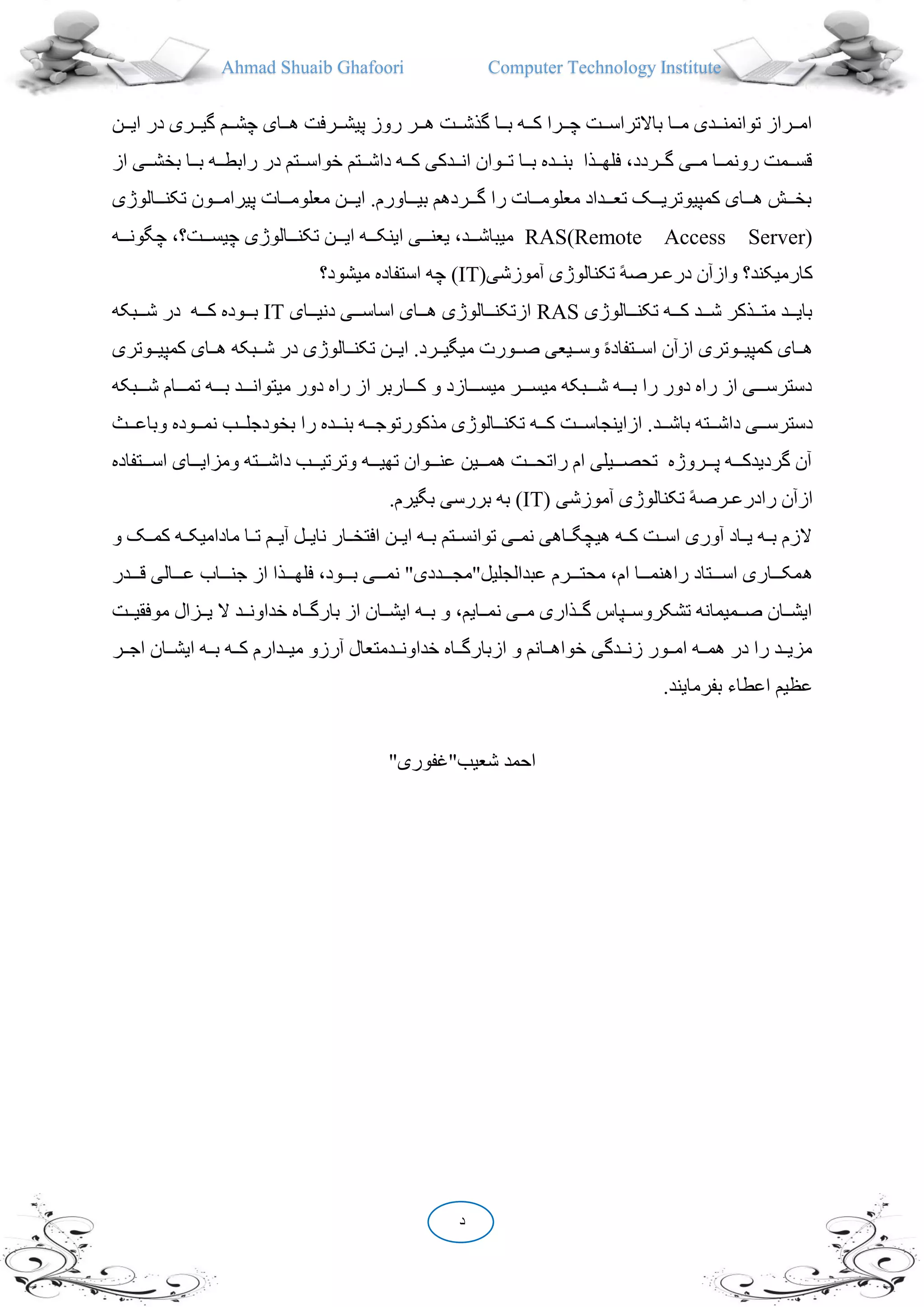 Ahmad Shuaib Ghafoori Computer Technology Institute
‫د‬
‫ددن‬‫د‬‫ای‬ ‫در‬ ‫ددری‬‫د‬‫گی‬ ‫ددم‬‫د‬‫چش‬ ‫ددای‬‫د‬‫ه‬ ‫ددرفت‬‫د‬‫پیش‬ ‫روز‬ ‫ددر‬‫د‬‫ه‬ ‫ددت‬‫د‬‫گذش‬ ‫ددا‬‫د‬‫ب‬ ‫دده‬‫د‬‫ک‬ ‫ددرا‬‫د‬‫چ‬ ‫ددت‬‫د‬‫باالتراس‬ ‫ددا‬‫د‬‫م‬ ‫دددی‬‫د‬‫توانمن‬ ‫ددراز‬‫د‬‫ام‬
‫در‬ ‫ددتم‬‫د‬‫خواس‬ ‫ددتم‬‫د‬‫داش‬ ‫دده‬‫د‬‫ک‬ ‫دددکی‬‫د‬‫ان‬ ‫ددوان‬‫د‬‫ت‬ ‫ددا‬‫د‬‫ب‬ ‫ددده‬‫د‬‫بن‬ ‫ددذا‬‫د‬‫فله‬ ،‫ددردد‬‫د‬‫گ‬ ‫ددی‬‫د‬‫م‬ ‫ددا‬‫د‬‫رونم‬ ‫ددمت‬‫د‬‫قس‬‫از‬ ‫ددی‬‫د‬‫بخش‬ ‫ددا‬‫د‬‫ب‬ ‫دده‬‫د‬‫رابط‬
‫دددالوژی‬‫د‬‫تکن‬ ‫دددون‬‫د‬‫پیرام‬ ‫دددات‬‫د‬‫معلوم‬ ‫دددن‬‫د‬‫ای‬ .‫ددداورم‬‫د‬‫بی‬ ‫دددردهم‬‫د‬‫گ‬ ‫را‬ ‫دددات‬‫د‬‫معلوم‬ ‫دددداد‬‫د‬‫تع‬ ‫دددک‬‫د‬‫کمپیوتری‬ ‫دددای‬‫د‬‫ه‬ ‫دددش‬‫د‬‫بخ‬
RAS(Remote Access Server)‫ددده‬‫د‬‫چگون‬ ، ‫دددت‬‫د‬‫چیس‬ ‫دددالوژی‬‫د‬‫تکن‬ ‫دددن‬‫د‬‫ای‬ ‫ددده‬‫د‬‫اینک‬ ‫دددی‬‫د‬‫یعن‬ ،‫دددد‬‫د‬‫میباش‬
(‫آموزشی‬ ‫تکنالوژی‬ ً‫ه‬‫درعـرص‬ ‫وازآن‬ ‫کارمیکند‬IT‫میشود‬ ‫استفاده‬ ‫چه‬ )
‫تکندددالوژ‬ ‫کددده‬ ‫شدددد‬ ‫متدددذکر‬ ‫بایدددد‬‫ی‬RAS‫دنیدددای‬ ‫اساسدددی‬ ‫هدددای‬ ‫ازتکندددالوژی‬IT‫دددبکه‬‫د‬‫ش‬ ‫در‬ ‫کددده‬ ‫بدددوده‬
‫ددالوژی‬‫د‬‫تکن‬ ‫ددن‬‫د‬‫ای‬ .‫ددرد‬‫د‬‫میگی‬ ‫ددورت‬‫د‬‫ص‬ ‫ددیعی‬‫د‬‫وس‬ ً‫ه‬‫ددتفاد‬‫د‬‫اس‬ ‫ازآن‬ ‫ددوتری‬‫د‬‫کمپی‬ ‫ددای‬‫د‬‫ه‬‫ددوت‬‫د‬‫کمپی‬ ‫ددای‬‫د‬‫ه‬ ‫ددبکه‬‫د‬‫ش‬ ‫در‬‫ری‬
‫ددد‬‫د‬‫ش‬ ‫دددام‬‫د‬‫تم‬ ‫ددده‬‫د‬‫ب‬ ‫دددد‬‫د‬‫میتوان‬ ‫دور‬ ‫راه‬ ‫از‬ ‫ددداربر‬‫د‬‫ک‬ ‫و‬ ‫دددازد‬‫د‬‫میس‬ ‫دددر‬‫د‬‫میس‬ ‫دددبکه‬‫د‬‫ش‬ ‫ددده‬‫د‬‫ب‬ ‫را‬ ‫دور‬ ‫راه‬ ‫از‬ ‫دددی‬‫د‬‫دسترس‬‫بکه‬
‫باشدددد‬ ‫داشدددته‬ ‫دسترسدددی‬‫م‬ ‫تکندددالوژی‬ ‫کددده‬ ‫ازاینجاسدددت‬ .‫وباعددد‬ ‫نمدددوده‬ ‫بخودجلدددب‬ ‫را‬ ‫بندددده‬ ‫ذکورتوجددده‬‫ث‬
‫دددتفاد‬‫د‬‫اس‬ ‫دددای‬‫د‬‫ومزای‬ ‫دددته‬‫د‬‫داش‬ ‫دددب‬‫د‬‫وترتی‬ ‫ددده‬‫د‬‫تهی‬ ‫دددوان‬‫د‬‫عن‬ ‫دددین‬‫د‬‫هم‬ ‫دددت‬‫د‬‫راتح‬ ‫ام‬ ‫دددیلی‬‫د‬‫تحص‬ ‫دددروژه‬‫د‬‫پ‬ ‫ددده‬‫د‬‫گردیدک‬ ‫آن‬‫ه‬
( ‫آموزشی‬ ‫تکنالوژی‬ ً‫ه‬‫رادرعـرص‬ ‫ازآن‬IT.‫بگیرم‬ ‫بررسی‬ ‫به‬ )
‫مادامیکدد‬ ‫تددا‬ ‫آیددم‬ ‫نایددل‬ ‫افتخددار‬ ‫ایددن‬ ‫بدده‬ ‫توانسددتم‬ ‫نمددی‬ ‫هیچگدداهی‬ ‫کدده‬ ‫اسددت‬ ‫آوری‬ ‫یدداد‬ ‫بدده‬ ‫الزم‬‫و‬ ‫کمددک‬ ‫ه‬
‫ه‬‫دددد‬‫د‬‫ق‬ ‫دددالی‬‫د‬‫ع‬ ‫ددداب‬‫د‬‫جن‬ ‫از‬ ‫دددذا‬‫د‬‫فله‬ ،‫دددود‬‫د‬‫ب‬ ‫دددی‬‫د‬‫نم‬ "‫دددددی‬‫د‬‫عبدالجلیل"مج‬ ‫دددرم‬‫د‬‫محت‬ ،‫ام‬ ‫دددا‬‫د‬‫راهنم‬ ‫دددتاد‬‫د‬‫اس‬ ‫ددداری‬‫د‬‫مک‬‫ر‬
‫م‬ ‫ددزال‬‫د‬‫ی‬ ‫ال‬ ‫ددد‬‫د‬‫خداون‬ ‫دداه‬‫د‬‫بارگ‬ ‫از‬ ‫ددان‬‫د‬‫ایش‬ ‫دده‬‫د‬‫ب‬ ‫و‬ ،‫ددایم‬‫د‬‫نم‬ ‫ددی‬‫د‬‫م‬ ‫ددذاری‬‫د‬‫گ‬ ‫ددپاس‬‫د‬‫تشکروس‬ ‫ددمیمانه‬‫د‬‫ص‬ ‫ددان‬‫د‬‫ایش‬‫ددت‬‫د‬‫وفقی‬
‫ای‬ ‫دده‬‫د‬‫ب‬ ‫دده‬‫د‬‫ک‬ ‫دددارم‬‫د‬‫می‬ ‫آرزو‬ ‫دددمتعال‬‫د‬‫خداون‬ ‫دداه‬‫د‬‫ازبارگ‬ ‫و‬ ‫ددانم‬‫د‬‫خواه‬ ‫دددگی‬‫د‬‫زن‬ ‫ددور‬‫د‬‫ام‬ ‫دده‬‫د‬‫هم‬ ‫در‬ ‫را‬ ‫ددد‬‫د‬‫مزی‬‫ددر‬‫د‬‫اج‬ ‫ددان‬‫د‬‫ش‬
‫اعطاء‬ ‫عظیم‬.‫بفرمایند‬
"‫شعیب"غفوری‬ ‫احمد‬
 