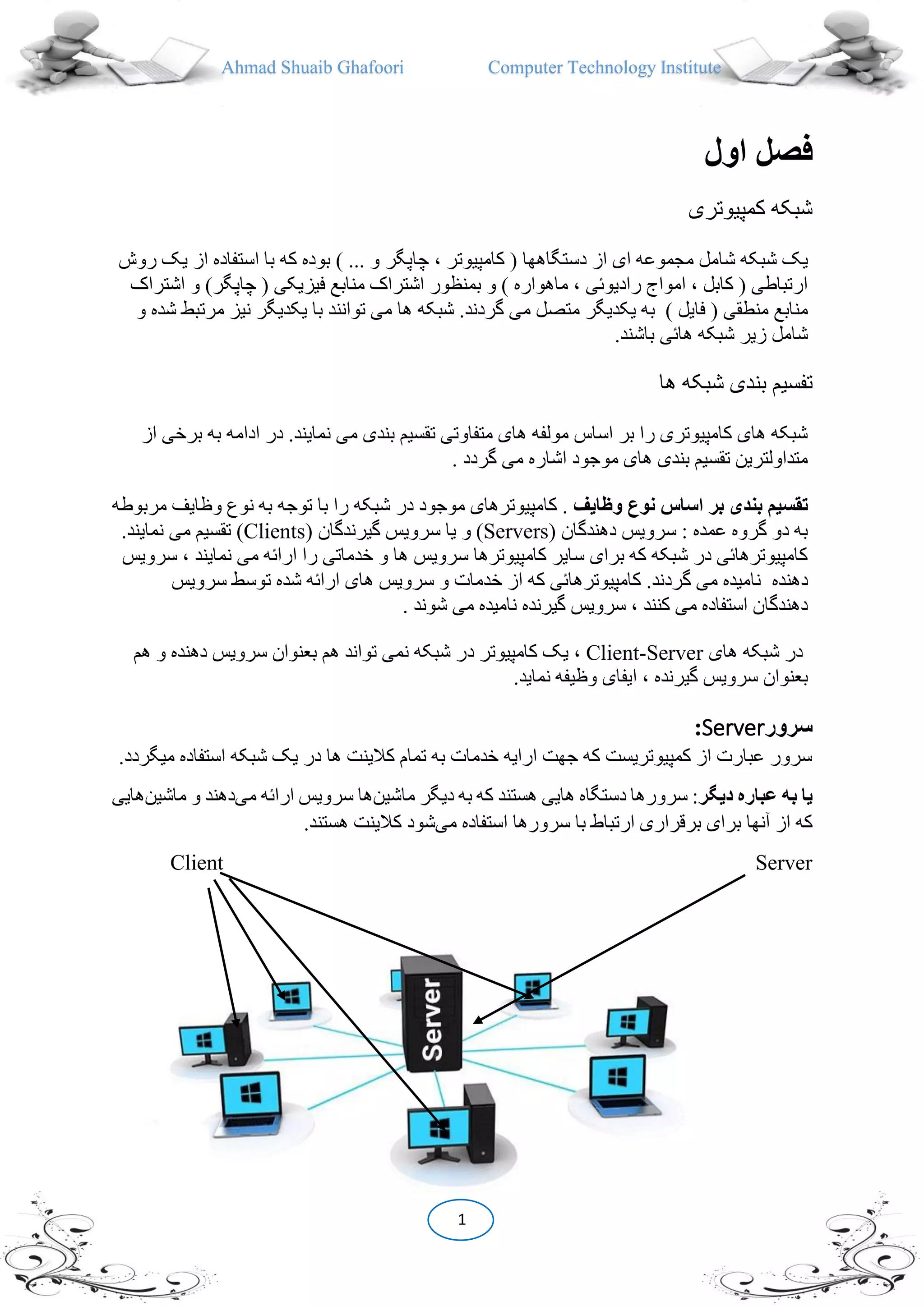 Ahmad Shuaib Ghafoori Computer Technology Institute
1
‫اول‬ ‫فصل‬
‫کمپیوتری‬ ‫شبکه‬
( ‫دستگاهها‬ ‫از‬ ‫ای‬ ‫مجموعه‬ ‫شامل‬ ‫شبکه‬ ‫یک‬‫کامپیوتر‬،‫چاپگر‬‫استفاده‬ ‫با‬ ‫که‬ ‫بوده‬ ) ... ‫و‬‫روش‬ ‫یک‬ ‫از‬
)‫چاپگر‬ ( ‫فیزیکی‬ ‫منابع‬ ‫اشتراک‬ ‫بمنظور‬ ‫و‬ ) ‫ماهواره‬ ، ‫رادیو،ی‬ ‫امواج‬ ، ‫کابل‬ ( ‫ارتباطی‬‫اشتراک‬ ‫و‬
) ‫فایل‬ ( ‫منطقی‬ ‫منابع‬‫به‬‫م‬ ‫یکدیگر‬‫و‬ ‫شده‬ ‫مرتبط‬ ‫نیز‬ ‫یکدیگر‬ ‫با‬ ‫توانند‬ ‫می‬ ‫ها‬ ‫شبکه‬ .‫گردند‬ ‫می‬ ‫تصل‬
.‫باشند‬ ‫ها،ی‬ ‫شبکه‬ ‫زیر‬ ‫شامل‬
‫ها‬ ‫شبکه‬ ‫بندی‬ ‫تفسیم‬
‫ب‬ ‫ادامه‬ ‫در‬ .‫نمایند‬ ‫می‬ ‫بندی‬ ‫تقسیم‬ ‫متفاوتی‬ ‫های‬ ‫مولفه‬ ‫اساس‬ ‫بر‬ ‫را‬ ‫کامپیوتری‬ ‫های‬ ‫شبکه‬‫از‬ ‫برخی‬ ‫ه‬
. ‫گردد‬ ‫می‬ ‫اشاره‬ ‫موجود‬ ‫های‬ ‫بندی‬ ‫تقسیم‬ ‫متداولترین‬
‫تقس‬‫وظايف‬ ‫نوع‬ ‫اساس‬ ‫بر‬ ‫بندی‬ ‫يم‬‫وظایف‬ ‫نوع‬ ‫به‬ ‫توجه‬ ‫با‬ ‫را‬ ‫شبکه‬ ‫در‬ ‫موجود‬ ‫کامپیوترهای‬ .‫مربوطه‬
( ‫دهندگان‬ ‫سرویس‬ : ‫عمده‬ ‫گروه‬ ‫دو‬ ‫به‬Servers( ‫گیرندگان‬ ‫سرویس‬ ‫یا‬ ‫و‬ )Clients‫می‬ ‫تقسیم‬ )‫ن‬.‫مایند‬
‫نماین‬ ‫می‬ ‫ارا،ه‬ ‫را‬ ‫خدماتی‬ ‫و‬ ‫ها‬ ‫سرویس‬ ‫کامپیوترها‬ ‫سایر‬ ‫برای‬ ‫که‬ ‫شبکه‬ ‫در‬ ‫کامپیوترها،ی‬‫د‬‫سرویس‬ ،
‫دهنده‬‫سرویس‬ ‫توسط‬ ‫شده‬ ‫ارا،ه‬ ‫های‬ ‫سرویس‬ ‫و‬ ‫خدمات‬ ‫از‬ ‫که‬ ‫کامپیوترها،ی‬ .‫گردند‬ ‫می‬ ‫نامیده‬
. ‫شوند‬ ‫می‬ ‫نامیده‬ ‫گیرنده‬ ‫سرویس‬ ، ‫کنند‬ ‫می‬ ‫استفاده‬ ‫دهندگان‬
‫های‬ ‫شبکه‬ ‫در‬Client-Server‫کامپیوتر‬ ‫یک‬ ،‫د‬‫هم‬ ‫و‬ ‫دهنده‬ ‫سرویس‬ ‫بعنوان‬ ‫هم‬ ‫تواند‬ ‫نمی‬ ‫شبکه‬ ‫ر‬
‫ا‬ ، ‫گیرنده‬ ‫سرویس‬ ‫بعنوان‬.‫نماید‬ ‫وظیفه‬ ‫یفای‬
‫سرور‬Server:
‫استفاده‬ ‫شبکه‬ ‫یک‬ ‫در‬ ‫ها‬ ‫کالینت‬ ‫تمام‬ ‫به‬ ‫خدمات‬ ‫ارایه‬ ‫جهت‬ ‫که‬ ‫کمپیوتریست‬ ‫از‬ ‫عبارت‬ ‫سرور‬.‫میگردد‬
‫ديگر‬ ‫عباره‬ ‫به‬ ‫يا‬‫ماشین‬ ‫دیگر‬ ‫به‬ ‫که‬ ‫هستند‬ ‫هایی‬ ‫دستگاه‬ ‫سرورها‬ :‫می‬ ‫ارا،ه‬ ‫سرویس‬ ‫ها‬‫ماشین‬ ‫و‬ ‫دهند‬‫هایی‬
‫سرورها‬ ‫با‬ ‫ارتباط‬ ‫برقراری‬ ‫برای‬ ‫آنها‬ ‫از‬ ‫که‬‫می‬ ‫استفاده‬‫هستن‬ ‫کالینت‬ ‫شود‬.‫د‬
Client Server
 