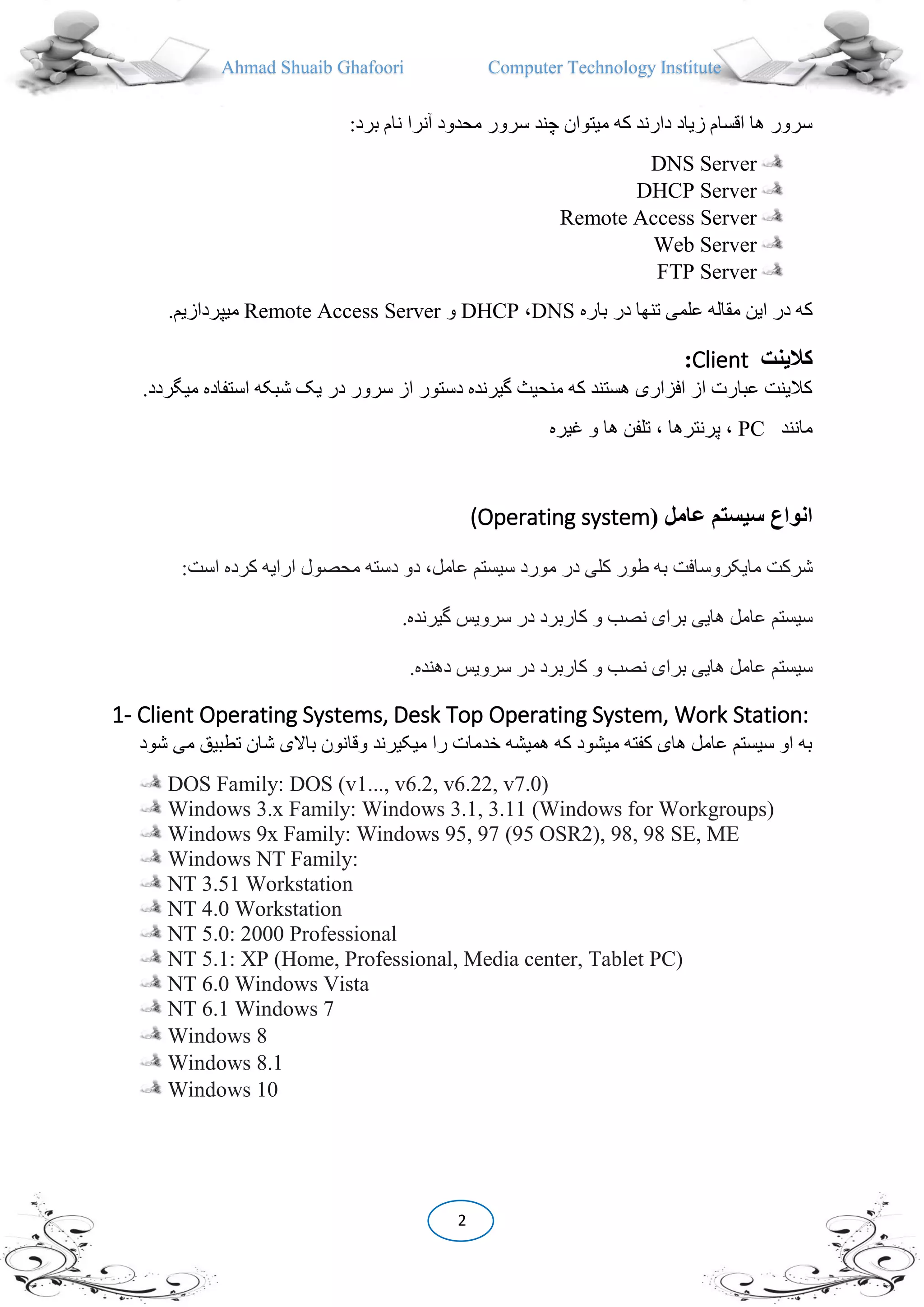 Ahmad Shuaib Ghafoori Computer Technology Institute
2
:‫برد‬ ‫نام‬ ‫آنرا‬ ‫محدود‬ ‫سرور‬ ‫چند‬ ‫میتوان‬ ‫که‬ ‫دارند‬ ‫زیاد‬ ‫اقسام‬ ‫ها‬ ‫سرور‬
DNS Server
DHCP Server
Remote Access Server
Web Server
FTP Server
‫باره‬ ‫در‬ ‫تنها‬ ‫علمی‬ ‫مقاله‬ ‫این‬ ‫در‬ ‫که‬DNS،DHCP‫و‬Remote Access Server.‫میپردازیم‬
‫کالينت‬Client:
‫میگردد‬ ‫استفاده‬ ‫شبکه‬ ‫یک‬ ‫در‬ ‫سرور‬ ‫از‬ ‫دستور‬ ‫گیرنده‬ ‫منحیث‬ ‫که‬ ‫هستند‬ ‫افزاری‬ ‫از‬ ‫عبارت‬ ‫کالینت‬.
‫مانند‬PC‫غیره‬ ‫و‬ ‫ها‬ ‫تلفن‬ ، ‫پرنترها‬ ،
(Operating system( ‫عامل‬ ‫سيستم‬ ‫انواع‬
‫شرکت‬‫مایکروسافت‬‫به‬‫طور‬‫کلى‬‫در‬‫مورد‬‫سیستم‬،‫عامل‬‫دو‬‫دسته‬‫محصول‬‫ارایه‬‫کرده‬‫است‬:
‫سیستم‬‫عامل‬‫هایى‬‫براى‬‫نصب‬‫و‬‫کاربرد‬‫در‬‫سرویس‬‫گیرنده‬.
١٤٢
‫سیستم‬‫عامل‬‫هایى‬‫براى‬‫نصب‬‫و‬‫کاربرد‬‫در‬‫سرویس‬‫دهنده‬.
1- Client Operating Systems, Desk Top Operating System, Work Station:
‫تطبیق‬ ‫شان‬ ‫باالی‬ ‫وقانون‬ ‫میکیرند‬ ‫را‬ ‫خدمات‬ ‫همیشه‬ ‫که‬ ‫میشود‬ ‫کفته‬ ‫های‬ ‫عامل‬ ‫سیستم‬ ‫او‬ ‫به‬‫شود‬ ‫می‬
DOS Family: DOS (v1..., v6.2, v6.22, v7.0)
Windows 3.x Family: Windows 3.1, 3.11 (Windows for Workgroups)
Windows 9x Family: Windows 95, 97 (95 OSR2), 98, 98 SE, ME
Windows NT Family:
NT 3.51 Workstation
NT 4.0 Workstation
NT 5.0: 2000 Professional
NT 5.1: XP (Home, Professional, Media center, Tablet PC)
NT 6.0 Windows Vista
NT 6.1 Windows 7
Windows 8
Windows 8.1
Windows 10
 