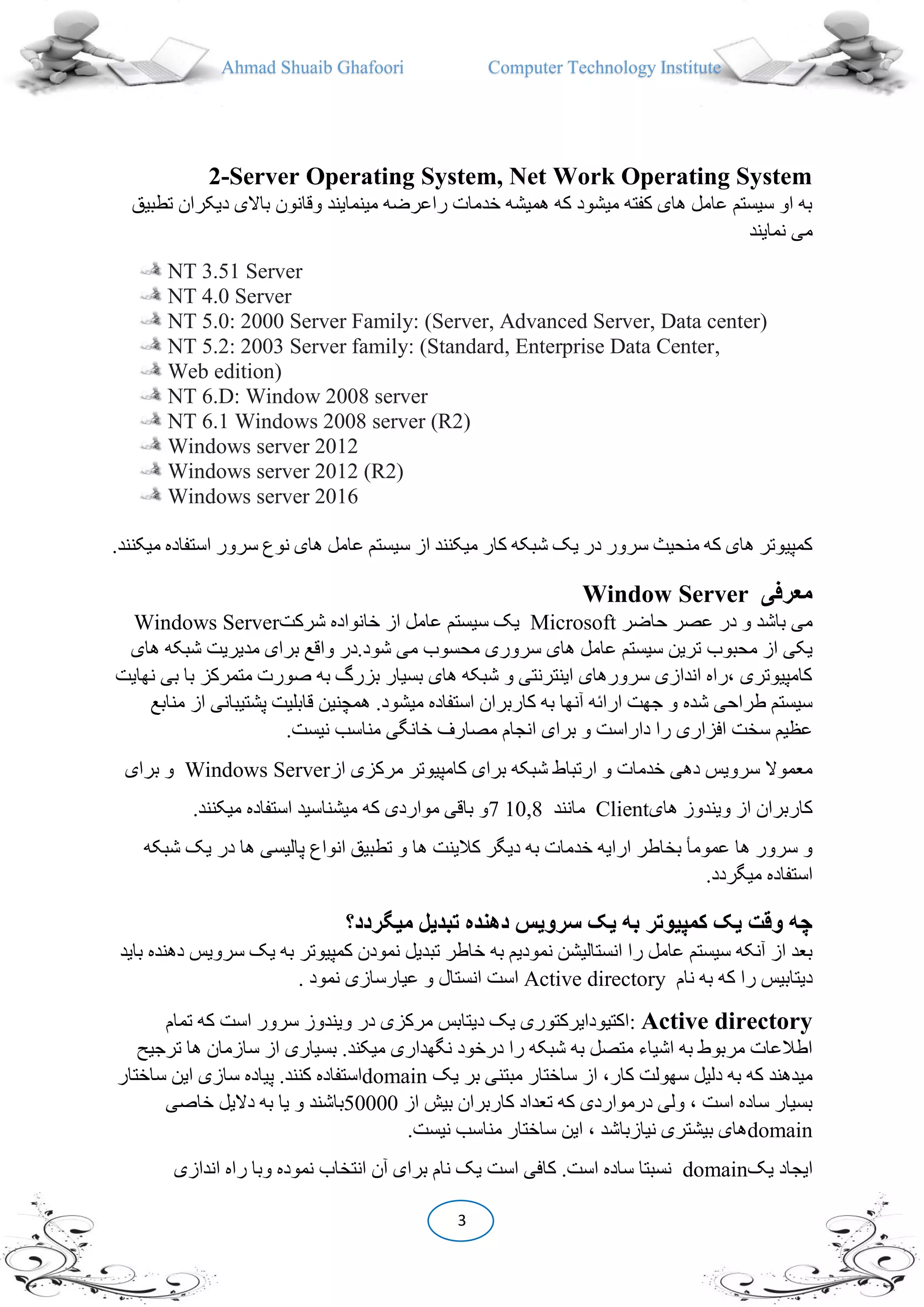 Ahmad Shuaib Ghafoori Computer Technology Institute
3
2-Server Operating System, Net Work Operating System
‫دیکر‬ ‫باالی‬ ‫وقانون‬ ‫مینمایند‬ ‫راعرضه‬ ‫خدمات‬ ‫همیشه‬ ‫که‬ ‫میشود‬ ‫کفته‬ ‫های‬ ‫عامل‬ ‫سیستم‬ ‫او‬ ‫به‬‫تطبیق‬ ‫ان‬
‫نمایند‬ ‫می‬
NT 3.51 Server
NT 4.0 Server
NT 5.0: 2000 Server Family: (Server, Advanced Server, Data center)
NT 5.2: 2003 Server family: (Standard, Enterprise Data Center,
Web edition)
NT 6.D: Window 2008 server
NT 6.1 Windows 2008 server (R2)
Windows server 2012
Windows server 2012 (R2)
Windows server 2016
‫عامل‬ ‫سیستم‬ ‫از‬ ‫میکنند‬ ‫کار‬ ‫شبکه‬ ‫یک‬ ‫در‬ ‫سرور‬ ‫منحیث‬ ‫که‬ ‫های‬ ‫کمپیوتر‬‫م‬ ‫استفاده‬ ‫سرور‬ ‫نوع‬ ‫های‬.‫یکنند‬
Window Server ‫معرفی‬
Windows Server ‫سیستم‬ ‫یک‬‫شرکت‬ ‫خانواده‬ ‫از‬ ‫عامل‬ Microsoft ‫حاضر‬ ‫عصر‬ ‫در‬ ‫و‬ ‫باشد‬ ‫می‬
‫محبوب‬ ‫از‬ ‫یکی‬‫های‬ ‫شبکه‬ ‫مدیریت‬ ‫برای‬ ‫واقع‬ ‫شود.در‬ ‫می‬ ‫محسوب‬ ‫سروری‬ ‫های‬ ‫عامل‬ ‫سیستم‬ ‫ترین‬
‫ب‬ ‫با‬ ‫متمرکز‬ ‫صورت‬ ‫به‬ ‫بزرگ‬ ‫بسیار‬ ‫های‬ ‫شبکه‬ ‫و‬ ‫اینترنتی‬ ‫سرورهای‬ ‫اندازی‬ ‫،راه‬ ‫کامپیوتری‬‫نهایت‬ ‫ی‬
‫طراحی‬ ‫سیستم‬‫شده‬‫پشتیبان‬ ‫قابلیت‬ ‫همچنین‬ .‫میشود‬ ‫استفاده‬ ‫کاربران‬ ‫به‬ ‫آنها‬ ‫ارا،ه‬ ‫جهت‬ ‫و‬‫منابع‬ ‫از‬ ‫ی‬
‫سخت‬ ‫عظیم‬‫افزار‬‫ی‬.‫نیست‬ ‫مناسب‬ ‫خانگی‬ ‫مصارف‬ ‫انجام‬ ‫برای‬ ‫و‬ ‫داراست‬ ‫را‬
‫از‬ ‫مرکزی‬ ‫کامپیوتر‬ ‫برای‬ ‫شبکه‬ ‫ارتباط‬ ‫و‬ ‫خدمات‬ ‫دهی‬ ‫سرویس‬ ‫معموال‬Windows Server‫برای‬ ‫و‬
‫های‬ ‫ویندوز‬ ‫از‬ ‫کاربران‬Client‫مانند‬10,87‫میکن‬ ‫استفاده‬ ‫میشناسید‬ ‫که‬ ‫مواردی‬ ‫باقی‬ ‫و‬‫ند‬.
‫ها‬ ‫کالینت‬ ‫دیگر‬ ‫به‬ ‫خدمات‬ ‫ارایه‬ ‫بخاطر‬ ‫عمومأ‬ ‫ها‬ ‫سرور‬ ‫و‬‫ی‬ ‫در‬ ‫ها‬ ‫پالیسی‬ ‫انواع‬ ‫تطبیق‬ ‫و‬‫شبکه‬ ‫ک‬
.‫میگردد‬ ‫استفاده‬
‫ميگردد؟‬ ‫تبديل‬ ‫دهنده‬ ‫سرويس‬ ‫يک‬ ‫به‬ ‫کمپيوتر‬ ‫يک‬ ‫وقت‬ ‫چه‬
‫تب‬ ‫خاطر‬ ‫به‬ ‫نمودیم‬ ‫انستالیشن‬ ‫را‬ ‫عامل‬ ‫سیستم‬ ‫آنکه‬ ‫از‬ ‫بعد‬‫سرو‬ ‫یک‬ ‫به‬ ‫کمپیوتر‬ ‫نمودن‬ ‫دیل‬‫باید‬ ‫دهنده‬ ‫یس‬
‫نام‬ ‫به‬ ‫که‬ ‫را‬ ‫دیتابیس‬Active directory. ‫نمود‬ ‫عیارسازی‬ ‫و‬ ‫انستال‬ ‫است‬
Active directory:‫تمام‬ ‫که‬ ‫است‬ ‫سرور‬ ‫ویندوز‬ ‫در‬ ‫مرکزی‬ ‫دیتابس‬ ‫یک‬ ‫اکتیودایرکتوری‬
‫س‬ ‫از‬ ‫بسیاری‬ .‫میکند‬ ‫نگهداری‬ ‫درخود‬ ‫را‬ ‫شبکه‬ ‫به‬ ‫متصل‬ ‫اشیاء‬ ‫به‬ ‫مربوط‬ ‫اطالعات‬‫ترجی‬ ‫ها‬ ‫ازمان‬
‫یک‬ ‫بر‬ ‫مبتنی‬ ‫ساختار‬ ‫از‬ ،‫کار‬ ‫سهولت‬ ‫دلیل‬ ‫به‬ ‫که‬ ‫میدهند‬domain‫ساختار‬ ‫این‬ ‫سازی‬ ‫پیاده‬ .‫کنند‬ ‫استفاده‬
‫از‬ ‫بیش‬ ‫کاربران‬ ‫تعداد‬ ‫که‬ ‫درمواردی‬ ‫ولی‬ ، ‫است‬ ‫ساده‬ ‫بسیار‬50000‫خاصی‬ ‫دالیل‬ ‫به‬ ‫یا‬ ‫و‬ ‫باشند‬
domain‫نیست‬ ‫مناسب‬ ‫ساختار‬ ‫این‬ ، ‫نیازباشد‬ ‫بیشتری‬ ‫های‬.
‫یک‬ ‫ایجاد‬domain‫اندازی‬ ‫راه‬ ‫وبا‬ ‫نموده‬ ‫انتخاب‬ ‫آن‬ ‫برای‬ ‫نام‬ ‫یک‬ ‫است‬ ‫کافی‬ .‫است‬ ‫ساده‬ ‫نسبتا‬
 