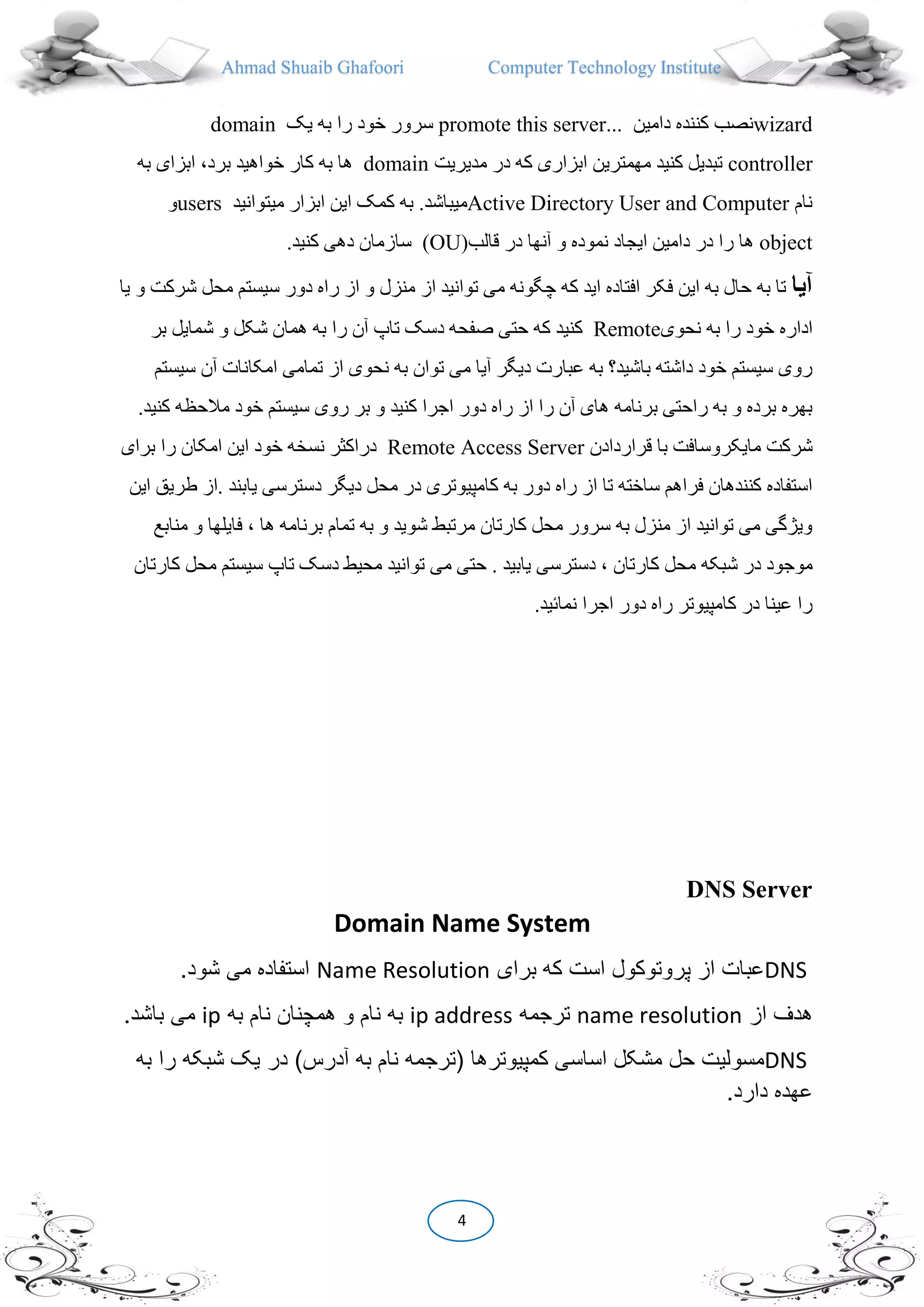Ahmad Shuaib Ghafoori Computer Technology Institute
4
domain ‫یک‬ ‫به‬ ‫را‬ ‫خود‬ ‫سرور‬ promote this server... ‫دامین‬ ‫کننده‬ ‫نصب‬wizard
controller‫مدیریت‬ ‫در‬ ‫که‬ ‫ابزاری‬ ‫مهمترین‬ ‫کنید‬ ‫تبدیل‬domain،‫برد‬ ‫خواهید‬ ‫کار‬ ‫به‬ ‫ها‬‫ا‬‫به‬ ‫بزای‬
‫و‬users ‫کمک‬ ‫به‬ .‫میباشد‬‫میتوانید‬ ‫ابزار‬ ‫این‬ Active Directory User and Computer ‫نام‬
object‫قالب‬ ‫در‬ ‫آنها‬ ‫و‬ ‫نموده‬ ‫ایجاد‬ ‫دامین‬ ‫در‬ ‫را‬ ‫ها‬(OU).‫کنید‬ ‫دهی‬ ‫سازمان‬
‫آيا‬‫سیس‬ ‫دور‬ ‫راه‬ ‫از‬ ‫و‬ ‫منزل‬ ‫از‬ ‫توانید‬ ‫می‬ ‫چگونه‬ ‫که‬ ‫اید‬ ‫افتاده‬ ‫فکر‬ ‫این‬ ‫به‬ ‫حال‬ ‫به‬ ‫تا‬‫یا‬ ‫و‬ ‫شرکت‬ ‫محل‬ ‫تم‬
‫نحوی‬ ‫به‬ ‫را‬ ‫خود‬ ‫اداره‬Remote‫کنی‬‫ب‬ ‫شمایل‬ ‫و‬ ‫شکل‬ ‫همان‬ ‫به‬ ‫را‬ ‫آن‬ ‫تاپ‬ ‫دسک‬ ‫صفحه‬ ‫حتی‬ ‫که‬ ‫د‬‫ر‬
‫آن‬ ‫امکانات‬ ‫تمامی‬ ‫از‬ ‫نحوی‬ ‫به‬ ‫توان‬ ‫می‬ ‫آیا‬ ‫دیگر‬ ‫عبارت‬ ‫به‬ ‫باشید‬ ‫داشته‬ ‫خود‬ ‫سیستم‬ ‫روی‬‫سیستم‬
‫مال‬ ‫خود‬ ‫سیستم‬ ‫روی‬ ‫بر‬ ‫و‬ ‫کنید‬ ‫اجرا‬ ‫دور‬ ‫راه‬ ‫از‬ ‫را‬ ‫آن‬ ‫های‬ ‫برنامه‬ ‫راحتی‬ ‫به‬ ‫و‬ ‫برده‬ ‫بهره‬.‫کنید‬ ‫حظه‬
‫قراردادن‬ ‫با‬ ‫مایکروسافت‬ ‫شرکت‬Remote Access Server‫ب‬ ‫را‬ ‫امکان‬ ‫این‬ ‫خود‬ ‫نسخه‬ ‫دراکیر‬‫رای‬
‫یابند‬ ‫دسترسی‬ ‫دیگر‬ ‫محل‬ ‫در‬ ‫کامپیوتری‬ ‫به‬ ‫دور‬ ‫راه‬ ‫از‬ ‫تا‬ ‫ساخته‬ ‫فراهم‬ ‫کنندهان‬ ‫استفاده‬.‫این‬ ‫طریق‬ ‫از‬
‫فایل‬ ، ‫ها‬ ‫برنامه‬ ‫تمام‬ ‫به‬ ‫و‬ ‫شوید‬ ‫مرتبط‬ ‫کارتان‬ ‫محل‬ ‫سرور‬ ‫به‬ ‫منزل‬ ‫از‬ ‫توانید‬ ‫می‬ ‫ویژگی‬‫منابع‬ ‫و‬ ‫ها‬
‫م‬ ‫شبکه‬ ‫در‬ ‫موجود‬‫ک‬ ‫محل‬ ‫سیستم‬ ‫تاپ‬ ‫دسک‬ ‫محیط‬ ‫توانید‬ ‫می‬ ‫حتی‬ . ‫یابید‬ ‫دسترسی‬ ، ‫کارتان‬ ‫حل‬‫ارتان‬
.‫نما،ید‬ ‫اجرا‬ ‫دور‬ ‫راه‬ ‫کامپیوتر‬ ‫در‬ ‫عینا‬ ‫را‬
DNS Server
Domain Name System
DNS‫برای‬ ‫که‬ ‫است‬ ‫پروتوکول‬ ‫از‬ ‫عبات‬Name Resolution.‫شود‬ ‫می‬ ‫استفاده‬
‫از‬ ‫هدف‬name resolution‫ترجمه‬ip address‫به‬‫به‬ ‫نام‬ ‫همچنان‬ ‫و‬ ‫نام‬ip.‫باشد‬ ‫می‬
DNS‫کمپیوترها‬ ‫اساسی‬ ‫مشکل‬ ‫حل‬ ‫مسولیت‬‫(ترجمه‬‫به‬ ‫نام‬)‫آدرس‬‫به‬ ‫را‬ ‫شبکه‬ ‫یک‬ ‫در‬
.‫دارد‬ ‫عهده‬
 