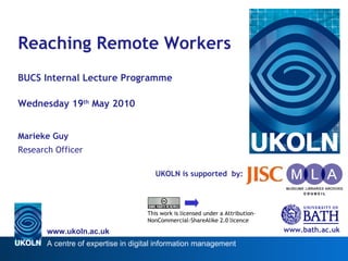 UKOLN is supported  by: Reaching Remote Workers BUCS Internal Lecture Programme Wednesday 19 th  May 2010 Marieke Guy Research Officer www.bath.ac.uk This work is licensed under a Attribution-NonCommercial-ShareAlike 2.0 licence 
