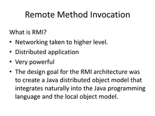 Remote Method Invocation
What is RMI?
• Networking taken to higher level.
• Distributed application
• Very powerful
• The design goal for the RMI architecture was
  to create a Java distributed object model that
  integrates naturally into the Java programming
  language and the local object model.
 