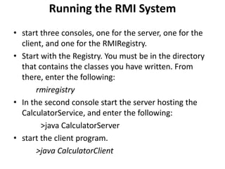 Running the RMI System
• start three consoles, one for the server, one for the
  client, and one for the RMIRegistry.
• Start with the Registry. You must be in the directory
  that contains the classes you have written. From
  there, enter the following:
       rmiregistry
• In the second console start the server hosting the
  CalculatorService, and enter the following:
        >java CalculatorServer
• start the client program.
       >java CalculatorClient
 