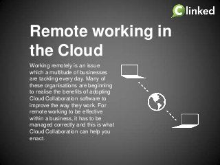 Remote working in
the Cloud
Working remotely is an issue
which a multitude of businesses
are tackling every day. Many of
these organisations are beginning
to realise the benefits of adopting
Cloud Collaboration software to
improve the way they work. For
remote working to be effective
within a business, it has to be
managed correctly and this is what
Cloud Collaboration can help you
enact.

 