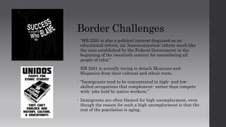 Border Challenges
• “HB 2281 is also a political interest disguised as an
educational reform, an ‘Americanization’ reform much like
the ones established by the Federal Government in the
beginning of the twentieth century for assimilating all
people of color.”
• HB 2281 is actually trying to detach Mexicans and
Hispanics from their cultural and ethnic roots.
• “Immigrants tend to be concentrated in high- and low-
skilled occupations that complement- rather than compete
with- jobs held by native workers.”
• Immigrants are often blamed for high unemployment, even
though the reason for such a high unemployment is that the
rest of the population is aging.
 
