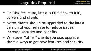 @LotusEvangelist 8 keith@b2bwhisperer.com
Upgrades Required
• On Disk Structure, latest is ODS 53 with R10,
servers and cl...