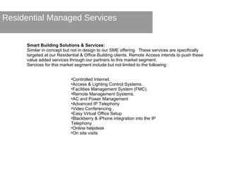 Residential Managed Services Smart Building Solutions & Services: Similar in concept but not in design to our SME offering.  These services are specifically targeted at our Residential & Office Building clients. Remote Access intends to push these value added services through our partners to this market segment. Services for this market segment include but not limited to the following:  Controlled Internet. Access & Lighting Control Systems. Facilities Management System (FMC). Remote Management Systems. AC and Power Management Advanced IP Telephony Video Conferencing , Easy Virtual Office Setup Blackberry & iPhone integration into the IP Telephony Online helpdesk On site visits 