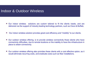 Indoor & Outdoor Wireless Our indoor wireless  solutions are custom tailored to fit the clients needs, and are delivered via the support of industry leading technology partners, such as Cisco & Buffalo. Our indoor wireless solution provides great cost efficiency and “mobility” to our clients. Our outdoor wireless offering, is to provide wireless connectivity those clients who have connectivity difficulties, due to remote locations or the inability to have the infrastructure in place to obtain connectivity. Our outdoor wireless offering also provides these clients with a cost effective option, as it would eliminate recurring costs, and eradicate costs such as fiber installations. 