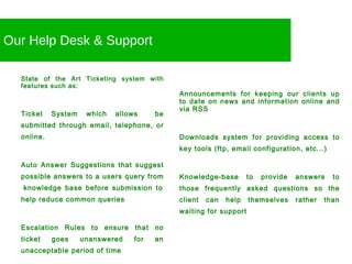 Our Help Desk & Support State of the Art Ticketing system with features such as: Ticket System which allows  be submitted through email, telephone, or online. Auto Answer Suggestions that suggest possible answers to a users query from  knowledge base before submission to help reduce common queries Escalation Rules to ensure that no ticket goes unanswered for an unacceptable period of time Announcements for keeping our clients up to date on news and information online and via RSS Downloads system for providing access to key tools (ftp, email configuration, etc...) Knowledge-base to provide answers to those frequently asked questions so the client can help themselves rather than waiting for support 