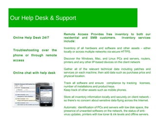 Our Help Desk & Support Remote Access Provides free inventory to both our residential and SMB customers.  Inventory services include: Inventory of all hardware and software and other assets - either locally or across multiple networks via secure HTTPS. Discover the Windows, Mac, and Linux PCs and servers, routers, printers and any other IP-based devices on the client network Gather all of the relevant technical data including patches and services on each machine, then add data such as purchase price and physical location. Track all software and ensure  compliance by tracking  licenses, number of installations and product keys. Keep track of other assets such as mobile phones. Store all inventory information locally and securely on client network - so there's no concern about sensitive data flying across the Internet. Automatic  identification of PCs and servers with low disk space, the presence of unwanted software on the network, the status of anti-virus updates, printers with low toner & ink levels and offline servers. Online Help Desk 24/7 Troubleshooting over the phone or through remote access Online chat with help desk Blackberry Support Group 