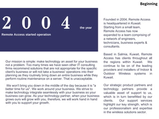 2004 the year Remote Access started operation Founded in 2004, Remote Access is headquartered in Kuwait.  Starting from a small team, Remote Access has now expanded to a team comprising of a network of engineers, technicians, business experts & consultants. Based in Salmia, Kuwait, Remote Access has clients throughout all the regions within Kuwait.  We continue to be on of the leading providers and installers of Indoor & Outdoor Wireless systems in Kuwait. Our strategic product partners and technology partners provide a valuable asset of support to us, which is in turn benefitted by our clients.  Our support services highlight our key strength, which is our professionalism and expertise in the wireless solutions sector. Our mission is simple: make technology an asset for your business not a problem. Too many times we have seen other IT consulting firms recommend solutions that are not appropriate for the specific client's business or will not take a business' operations into their planning as they routinely bring down an entire business while they perform routine maintenance on a server. That is unacceptable. We won't bring you down in the middle of the day because it is &quot;a better time for us&quot;. We work around your business. We strive to make technology integrate seamlessly with your business so your business can grow. As your technology partner, when your business grows ours will grow with you, therefore, we will work hand in hand with you to support your growth.  Beginning 