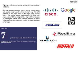 There are  7  partners along with Remote Access Core competency can bring all these services and solutions to the local market Partners Partners -  The right partner, at the right place, at the right time Remote Access has built strong partner relationships with some major vendors in order to bring the right solution to the right place at the right time for the client. We utilize these partnerships to keep our processes and knowledge at the highest level across all paradigms, which allow Remote Access to make the proper decisions with our clients for their business advantage. 