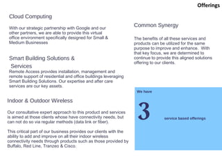 We have 3 service based offerings Cloud Computing With our strategic partnership with Google and our other partners, we are able to provide this virtual office environment specifically designed for Small & Medium Businesses Indoor & Outdoor Wireless Our consultative expert approach to this product and services is aimed at those clients whose have connectivity needs, but can not do so via regular methods (data link or fiber). This critical part of our business provides our clients with the ability to add and improve on all their indoor wireless connectivity needs through products such as those provided by Buffalo, Red Line, Tranzeo & Cisco. Offerings Smart Building Solutions & Services Remote Access provides installation, management and remote support of residential and office buildings leveraging Smart Building Solutions. Our expertise and after care services are our key assets. Common Synergy The benefits of all these services and products can be utilized for the same purpose to improve and enhance.  With that key focus, we are determined to continue to provide this aligned solutions offering to our clients. 