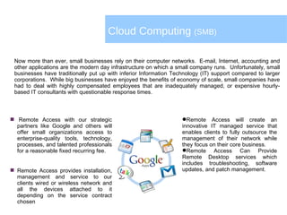 Cloud Computing  (SMB)  Remote Access with our strategic partners like Google and others will offer small organizations access to enterprise-quality tools, technology, processes, and talented professionals for a reasonable fixed recurring fee. Remote Access provides installation, management and service to our clients wired or wireless network and all the devices attached to it depending on the service contract chosen Now more than ever, small businesses rely on their computer networks. E-mail, Internet, accounting and other applications are the modern day infrastructure on which a small company runs. Unfortunately, small businesses have traditionally put up with inferior Information Technology (IT) support compared to larger corporations. While big businesses have enjoyed the benefits of economy of scale, small companies have had to deal with highly compensated employees that are inadequately managed, or expensive hourly-based IT consultants with questionable response times.  Remote Access will create an innovative IT managed service that enables clients to fully outsource the management of their network while they focus on their core business.  Remote Access Can Provide Remote Desktop services which includes troubleshooting, software updates, and patch management. 
