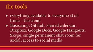the tools
● everything available to everyone at all
times - the cloud
● Basecamp, GitHub, shared calendar,
Dropbox, Google Docs, Google Hangouts,
Skype, single permanent chat room for
social, access to social media
 