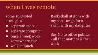 when I was remote
some suggested
strategies
● separate space
● separate computer
● once a week work
somewhere else
● walk at lunch
Basketball at 5pm with
my son - or go for a
swim with my daughter
Say No to office politics
- all that matters is the
work
 