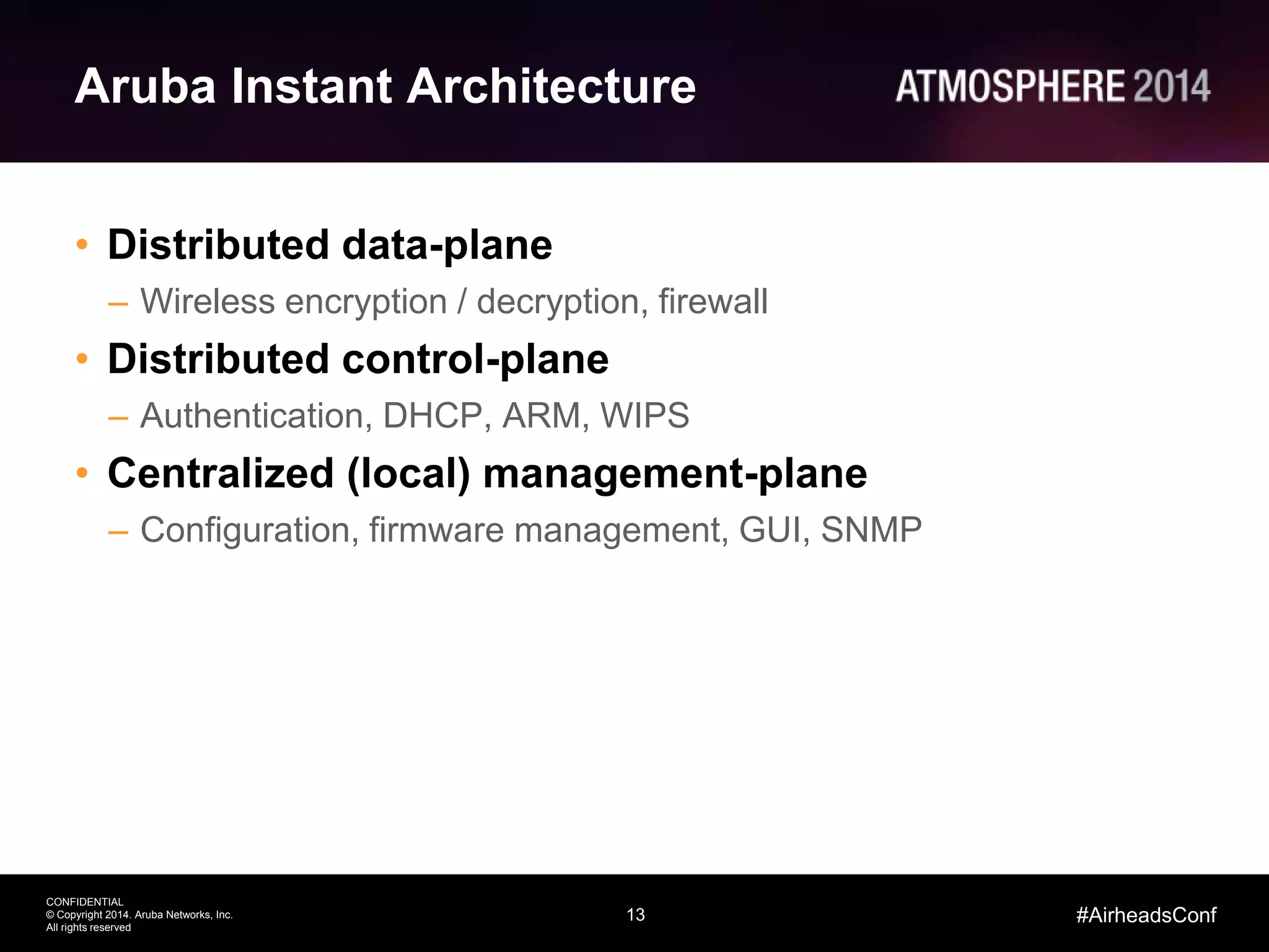 13
CONFIDENTIAL
© Copyright 2014. Aruba Networks, Inc.
All rights reserved
#AirheadsConf
Aruba Instant Architecture
• Distributed data-plane
– Wireless encryption / decryption, firewall
• Distributed control-plane
– Authentication, DHCP, ARM, WIPS
• Centralized (local) management-plane
– Configuration, firmware management, GUI, SNMP
 
