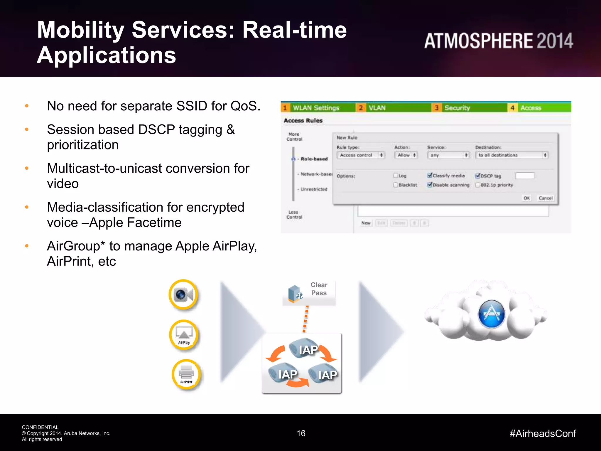 16
CONFIDENTIAL
© Copyright 2014. Aruba Networks, Inc.
All rights reserved
#AirheadsConf
• No need for separate SSID for QoS.
• Session based DSCP tagging &
prioritization
• Multicast-to-unicast conversion for
video
• Media-classification for encrypted
voice –Apple Facetime
• AirGroup* to manage Apple AirPlay,
AirPrint, etc
Mobility Services: Real-time
Applications
Clear
Pass
IAP
IAP IAP
 