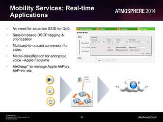 16
CONFIDENTIAL
© Copyright 2014. Aruba Networks, Inc.
All rights reserved
#AirheadsConf
• No need for separate SSID for QoS.
• Session based DSCP tagging &
prioritization
• Multicast-to-unicast conversion for
video
• Media-classification for encrypted
voice –Apple Facetime
• AirGroup* to manage Apple AirPlay,
AirPrint, etc
Mobility Services: Real-time
Applications
Clear
Pass
IAP
IAP IAP
 