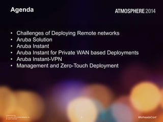 CONFIDENTIAL
© Copyright 2014. Aruba Networks, Inc.
All rights reserved
2 #AirheadsConf
Agenda
• Challenges of Deploying Remote networks
• Aruba Solution
• Aruba Instant
• Aruba Instant for Private WAN based Deployments
• Aruba Instant-VPN
• Management and Zero-Touch Deployment
 