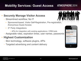 17
CONFIDENTIAL
© Copyright 2014. Aruba Networks, Inc.
All rights reserved
#AirheadsConf
Mobility Services: Guest Access
•  Securely Manage Visitor Access
–  Streamlined workflow; No IT
•  Sponsored-based, Visitor Self-Registration, Pre-registration,
Anonymous Guest Access
•  3rd Party Integrations
•  APIs for integration with existing applications / CRM tools
–  Assignable roles, expiration times, user names, passwords
•  Highest Customization
–  Skin technology, software plugins, APIs
–  Targeted advertising and content delivery
 