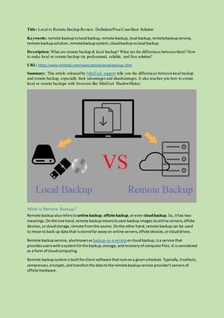Title: Localvs Remote Backup Review: Definition/Pros/Cons/Best Solution
Keywords: remote backupvslocal backup, remote backup, local backup, remotebackupservice,
remote backupsolution, remotebackupsystem, cloudbackupvslocal backup
Description: What are remote backup & local backup? What are the differences between them? How
to make local or remote backup via professional, reliable, and free solution?
URL: https://www.minitool.com/news/remote-local-backup.html
Summary: This article released by MiniTool support tells you the differences between local backup
and remote backup, especially their advantages and disadvantages. It also teaches you how to create
local or remote backups with freeware like MiniTool ShadowMaker.
What Is Remote Backup?
Remote backupalsorefersto online backup, offsite backup,or even cloudbackup. So, ithas two
meanings.Onthe one hand,remote backupmeanstosave backup images toonline servers,offsite
devices,orcloudstorage,remote fromthe source.Onthe otherhand,remote backupcan be used
to meanto back up data that isstoredfar awayon online servers,offsite devices,orclouddrives.
Remote backupservice,alsoknownas backup-as-a-serviceorcloudbackup,isa service that
providesuserswithasystemforthe backup,storage,andrecoveryof computerfiles.It isconsidered
as a form of cloudcomputing.
Remote backupsystemisbuiltforclient software thatrunsona givenschedule.Typically,itcollects,
compresses,encrypts,andtransfersthe datatothe remote backupservice provider’sserversof
offsite hardware.
 
