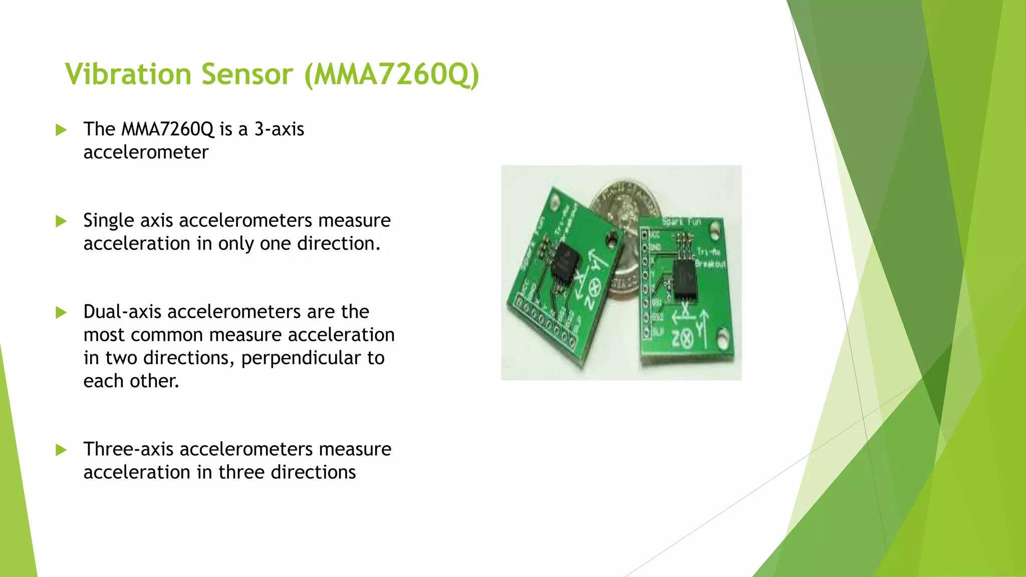 Vibration Sensor (MMA7260Q)
 The MMA7260Q is a 3-axis
accelerometer
 Single axis accelerometers measure
acceleration in only one direction.
 Dual-axis accelerometers are the
most common measure acceleration
in two directions, perpendicular to
each other.
 Three-axis accelerometers measure
acceleration in three directions
 