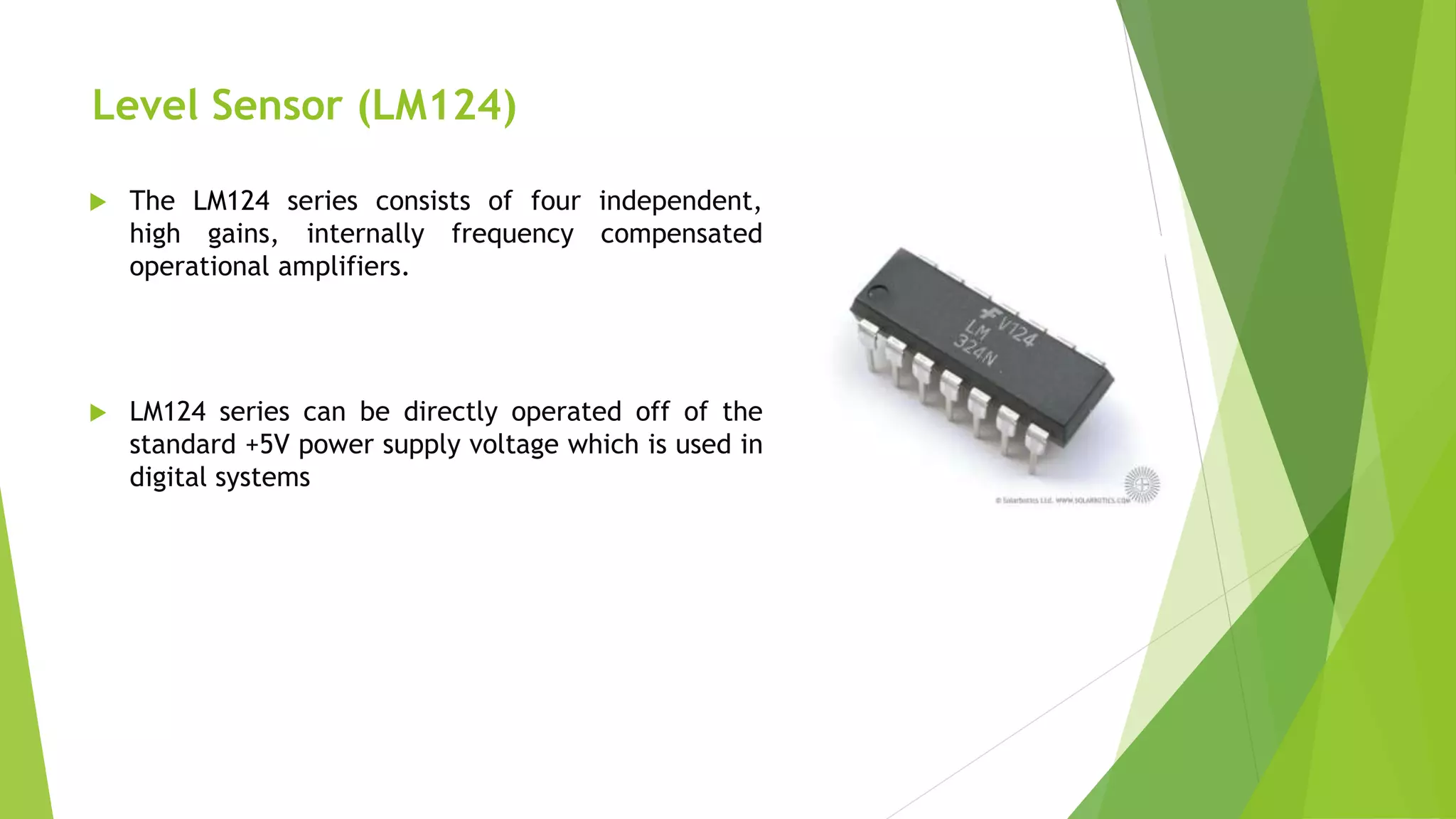 Level Sensor (LM124)
 The LM124 series consists of four independent,
high gains, internally frequency compensated
operational amplifiers.
 LM124 series can be directly operated off of the
standard +5V power supply voltage which is used in
digital systems
 