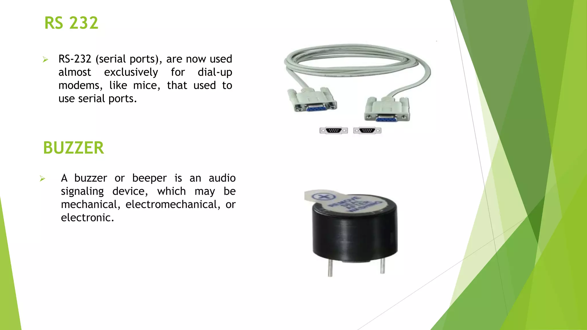 RS 232
 RS-232 (serial ports), are now used
almost exclusively for dial-up
modems, like mice, that used to
use serial ports.
BUZZER
 A buzzer or beeper is an audio
signaling device, which may be
mechanical, electromechanical, or
electronic.
 