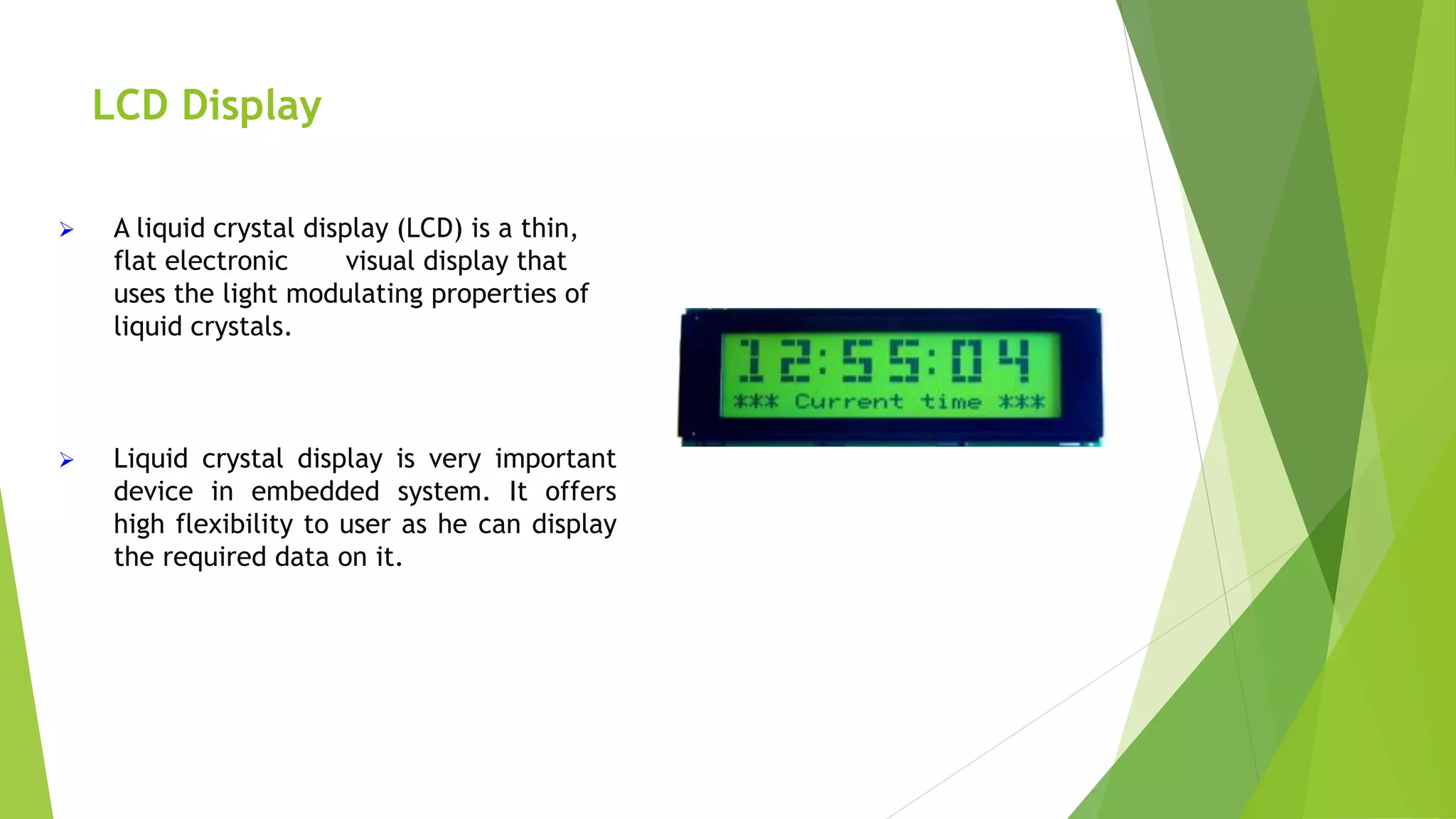 LCD Display
 A liquid crystal display (LCD) is a thin,
flat electronic visual display that
uses the light modulating properties of
liquid crystals.
 Liquid crystal display is very important
device in embedded system. It offers
high flexibility to user as he can display
the required data on it.
 